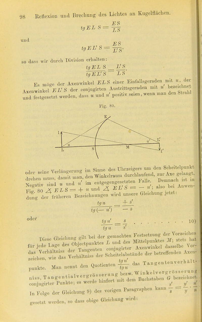 ES und tgEL S= , ^ ES tgEL S — jj ß) so dass wir durch Division erhalten: tgEL S L'S tgEL'S LS Es möge der Axenwinkel ELS einer Einfallsgeraden mit « der ^.e^Mel EL'S der conjugirten Austrittsgeraden m.t u he.exd^e und gesetzt werden, dass u und u' positiv seien, wenn man den Strahl 1/ J ______ 11' L sl M I*g def «hei Beteictau.gen wH ...e,-e Gleichung oet^t: tg u + s tg (— «') — s oder 10) tgv^ £^ tg u s' Biese Gleichung glU hei de. gedachten ^^^^J-;'Z^Z mr jede Lage des ObjectpnnWes L -l^^^^^^^^^^^eli, V„.- - r::rt Ära:........... pnnU. Man nennt den QnoWen |^ das Tangentenve.h.U- ,,.,.angenUaWe.g..sse.ung^^^^^^^^^^^^^^ conjugirter Punkte; es werde hmfoit mit aem ___ V In Folge der Gleichung 9) des vorigen Paragraphen kann j ^ „ gesetzt werden, so dass ohige Gleichung wird: