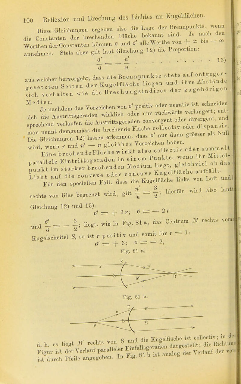 CO 13) 100 Reflexion und Brechung des Lichtes an Kugelüächen. Diese Gleichungen ergeben also die Lage der Brennpunkte wenn die Constanten der brechenden Fläche beka..nt s.nd. Je na h den WerthenderConstanten können ä und ö' alle Werthe von + co bis annehmen. Stets aber gilt laut Gleichung 12) die Proportion: 6[ ~6 n ■ aus welcher hervorgeht, dass die Brennpunkte ^^ets auf entgegen gesetzten Seiten der Kugelfläche liegen und ^ ^^^^^^^^ Lh verhalten wie die Brechungsmdices der zugehoiigen ^'^l! n;chdem das Vorzeichen von ö' positiv oder negativ ist, schneiden sich d!e Inst iTtsgeraden wirklich oder nur rückwärts verlängert; ent- ptchend velufe'n die Austrittsgeraden convergent oder divergent nud ennt denigemäss die brechende Fläche coUectiv oder d-pansi- • rGllhunge: 12) lassen erkennen, dass c5' nur dann grosser als ^.uU ■, j M crl pich es Vorzeichen haben. ■'■Eir^^sThe d7rrJh wi.\t aUo coUecti. oder sa.^elt . j -u —■ hierfür wird also lautt rechts von Glas begrenzt wird, gilt  — 2 ' Gleichung 12) und 13): ö'= + 3r; 6 = —2r ^ = _ 1; liegt, wie in Fig. 81a, das Centrum M rechts voim Kugelscheitel S, so ist r positiv und somit für r = 1: ^ ö' = + 3; ö = - 2, c 1 TCimelfläche ist collectiv; in di d. h. es liegt B' rechts von « - J  Riehtun Figur ist der Verlauf paralleler S , ^^^^^^^ iHt durch Pfeile angegeben. In Fig. 81 b ist g