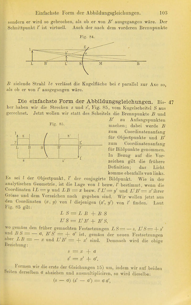 sondern er wird so gebrochen, als ob er von B' ausgegangen wäre. Der Schnittpunkt V ist virtuell. Auch der nach dem vorderen Brennpunkte Fiff. 84. I X' B B' r B zielende Strahl le verlässt die Kugelfläche bei e parallel zur Axe so, als ob er von V ausgegangen wäre. Die einfachste Form der Abbildungsgleichungen. Bis- her haben wir die Strecken s und s', Fig. 85, vom Kugelscheitel S aus gerechnet. Jetzt wollen wir statt des Scheitels die Brennpunkte B und B' zu Anfangspunkten machen; dabei werde B zum Coordinatenanfang für Objectpunkte und B' zum Coordinatenanfansr für Bildpunkte genommen. In Bezug auf die Vor- zeichen gilt die frühere Definition; das Licht komme ebenfalls von links. Es sei l der Objectpunkt, V der conjugirte Bildpunkt. Wie in der analytischen Geometrie, ist die Lage von l bezw. V bestimmt, wenn die Coordinaten lL = y und LB =x bezw. VL'= y' und L'B'= »'ihrer Grösse und dem Vorzeichen nach gegeben sind. Wir wollen jetzt aus den Coordinaten («, y) von l diejenigen {x\ y') von V finden. Laut Fig. 85 gilt: L S = L B +i?S L'S = L'B'-\- B'S, wo gemäss den früher gemachten Festsetzungen L S—— s, L' S =-\- s' und B S = 6, B'S' = -\- o' ist, gemäss der neuen Festsetzungen aber LB = — x unä L'B' = + x' sind. Demnach wird die obige Beziehung: S = X -\- 6 S' = x' + 6'. Formen wir die erste der Gleichungen 15) um, indem wir auf beiden Seiten derselben Ö abziehen und ausmultipllciren, so wird dieselbe: (s — ö) (s' — ö') = Ö 6',