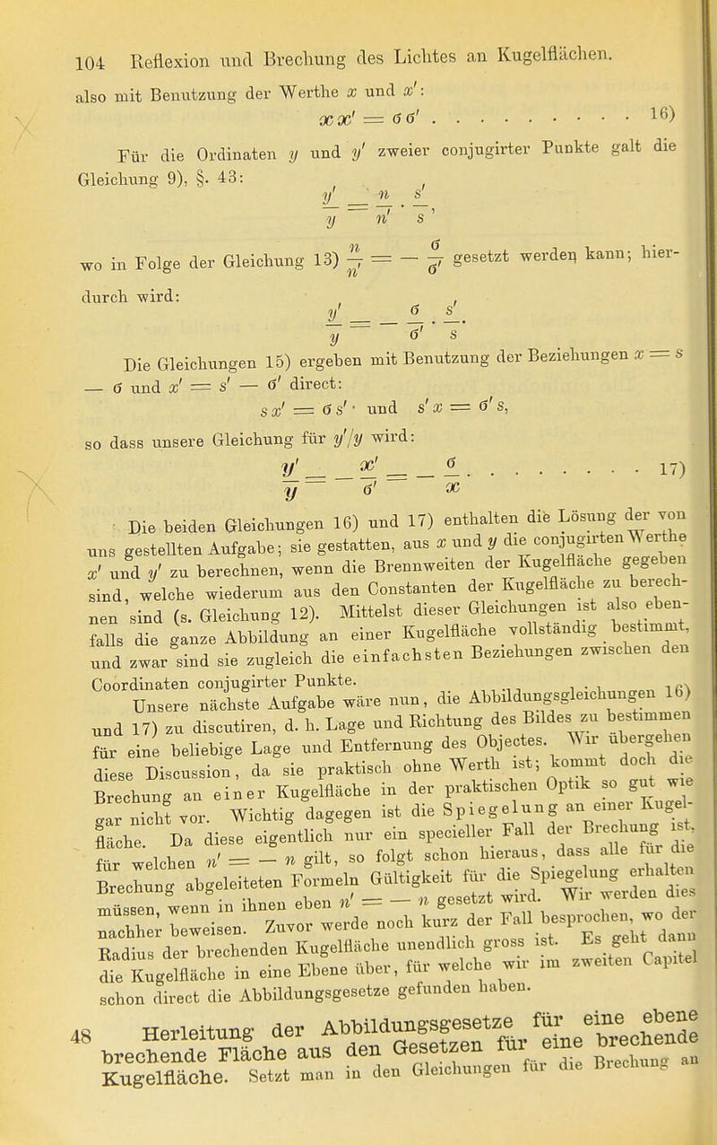 also mit Benutzung der Werthe x und as': XX' = 6(3' 16) Für die Ordinaten y und y' zweier conjugirter Punkte galt die Gleichung 9), §. 43: y' 11 s' y n' S n ö wo in Folge der Gleichung 13)^ = -^ gesetzt werdet, kann-, hier- durch -wird: Die Gleichungen 15) ergeben mit Benutzung der Beziehungen X = s — ö und x' = s' — ö' direet: sx' = <3s'- und s'x = ö's, so dass unsere Gleichung für y'/y wird: 1/ = 17) Die beiden Gleichungen 16) und 17) enthalten die Lösung der von uns gestellten Aufgabe; sie gestatten, aus x und y die conjugirten^ erthe X' und zu berechnen, wenn die Brennweiten der Kuge flache gegeb n sind, welche wiederum aus den Gonstanten der Kugelflache zu beiech- nen sind (s. Gleichung 12). Mittelst dieser Gleichungen xst also eben- falls die ganze Abbildung an einer Kugelfläche .ollständig bestimmt, und zwar sind sie zugleich die einfachsten Beziehungen zwischen den Coordinaten conjugirter Punkte. Unsere nächste Aufgabe wäre nun, die Abbildungsgleichungen 16) und 17) zu discutiren, d. h. Lage und Richtung des Bildes zu hestimmen ?ür ein beliebige Lage und Entfernung des Objectes. -^-f- diese Discussion, da sie praktisch ohne Werth ist- kommt doch die Brechung au ei;er Kugelfläche in der praktischen Optik so gut wie Ir nich? vor. Wichtig dagegen ist die Spiegelung an einer Kugel- I che Da diese eigentlich nur ein specieller Fall ^^f^ ^ für welchen n' = - « güt, so folgt schon hieraus, dass alle für die Brechung abgeleiteten rfi-meln Gültigkeit für die Spiegelung erlialtcn ürecnun^ a y _ ^^^^^^ ^^es z:^z:zrz::^^rd. noch ... ^^^^^^^^ Radius der brechenden Kugelfläche unendhch gross ist. Es geht dann ZK^gelfläche in eine Ebene über, für welche wir im zweiten Capitel schon direet die Abbildungsgesetze gefunden haben. 48 Herleitung- der Abbildun.s^^^^^^^^ brecHende Fläche aus den Gesetzen eine or Kugelfläche. Setzt man in den Gleichungen für die Biechun.