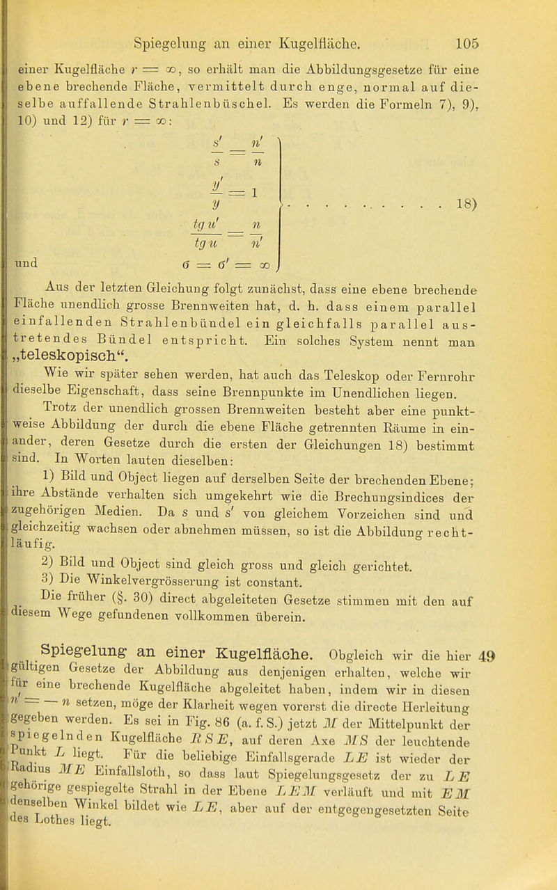 einer Kugelfläche r — oo, so ei'liält man die Abbildungsgesetze für eine ebene brechende Fläche, vermittelt durch enge, normal auf die- selbe auffallende Strahlenbüschel. Es werden die Formeln 7), 9), 10) und 12) für >• = oo: s' _ n' s n l. = 1 y ' tg u' n tgu ~ n' 0 = 0' = 00 18) üd Aus der letzten Gleichung folgt zunächst, dass eine ebene brechende Fläche unendlich grosse Brennweiten hat, d. h. dass einem parallel einfallenden Strahlenbündel ein gleichfalls parallel aus- tretendes Bündel entspricht. Ein solches System nennt man „teleskopiscli. Wie wir später sehen werden, hat auch das Teleskop oder Fernrohr dieselbe Eigenschaft, dass seine Brennpunkte im Unendlichen liegen. Trotz der unendlich grossen Brennweiten besteht aber eine punkt- weise Abbildung der durch die ebene Fläche getrennten Räume in ein- ander, deren Gesetze durch die ersten der Gleichungen 18) bestimmt sind. In Worten lauten dieselben: 1) Bild und Object liegen auf derselben Seite der brechenden Ebene; ihre Abstände verhalten sich umgekehrt wie die Brechungsindices der zugehörigen Medien. Da s und s' von gleichem Vorzeichen sind und gleichzeitig wachsen oder abnehmen müssen, so ist die Abbildung recht- läufig. 2) Bild und Object sind gleich gross und gleich gerichtet. 3) Die Winkelvergrösserung ist constant. Die früher (§. 30) direct abgeleiteten Gesetze stimmen mit den auf diesem Wege gefundenen vollkommen überein. Spiegelung an einer Kugelfläche. Obgleich wir die hier 49 giiltigen Gesetze der Abbildung aus denjenigen erhalten, welche wir furjjine brechende Kugelfiäche abgeleitet haben, indem wir in diesen n n setzen, möge der Klarheit wegen vorerst die directe Ilerleitung gegeben werden. Es sei in Fig. 86 (a. f. S.) jetzt M der Mittelpunkt der spiegelnden Kugelfläche BSE, auf deren Axe MS der leuchtende lunkt L liegt. Für die beliebige Einfallsgerade LE ist wieder der Kadius 31E Einfallsloth, so dass laut Spiegelungsgesetz der zu LE gehörige gespiegelte Strahl in der Ebene LEM verläuft und mit EM denselben Winkel bildet wie LE, aber auf der entgegengesetzten Seite cies Lothes liegt.