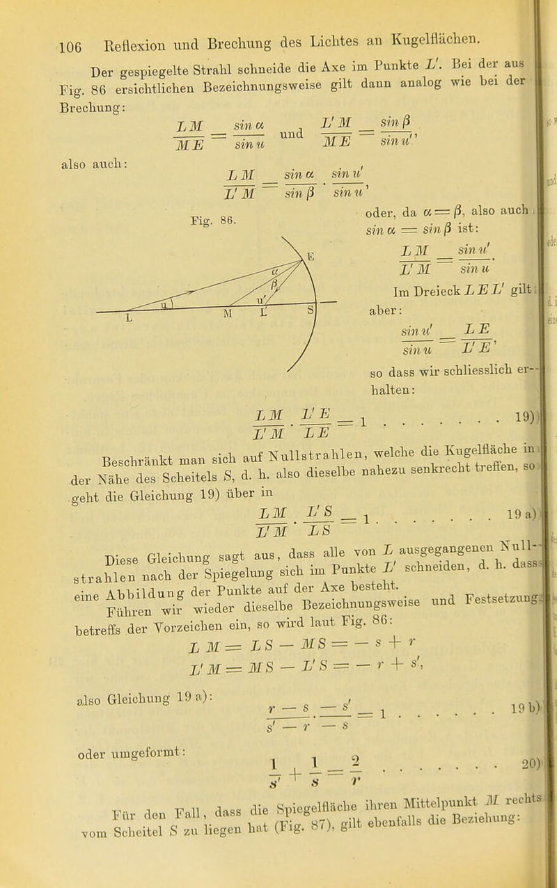 Der gespiegelte Strahl schneide die Axe im Punkte L'. Bei der aus Fig. 86 ersichtlichen Bezeichnungsweise gilt dann analog wie bei der Brechung also auch LM sina . L' M sin ß . = — ^^'^ ~ME ~ sinu sin u' sin u oder, da « = /3, also auch sin « = sinß ist: liM sin u' Jj M si7i u Im Dreieck I/E-L' gilt aber: sin u' L E sin L' E so dass wir schliesslich er- halten : LM L'E ^ ^ _ . 19)) l'm' le Beschränkt man sich auf Nullstrahlen, welche die Kugelü^he in der Nähe des Scheitels S, d. h. also dieselbe nahezu senki-echt t:efFen, so geht die Gleichung 19) über m L3I I^^i . . . 19 a) L'3l' LS Diese Gleichung sagt aus, dass alle von ^,^^f T^^^^i';^: strahlen nach der Spiegelung sich im Punkte L schneiden, d. h. dass. betreffs der Vorzeichen ein, so wird laut Fig. 86: L 31= LS - MS = - s -\r r jJ 31= MS — L' S = - r + s', also Gleichung 19 a): ^ s — s' ^ . . 19 b) oder umgeformt: ^ 1 2 90) T^.. 1 V 11 dass die Spiegelfläche ihren Mittelpunkt M rechts Für den Fall, dass die S ebenfalls die Beziehung: vom Scheitel S zu liegen bat {Hig. o<;, ö