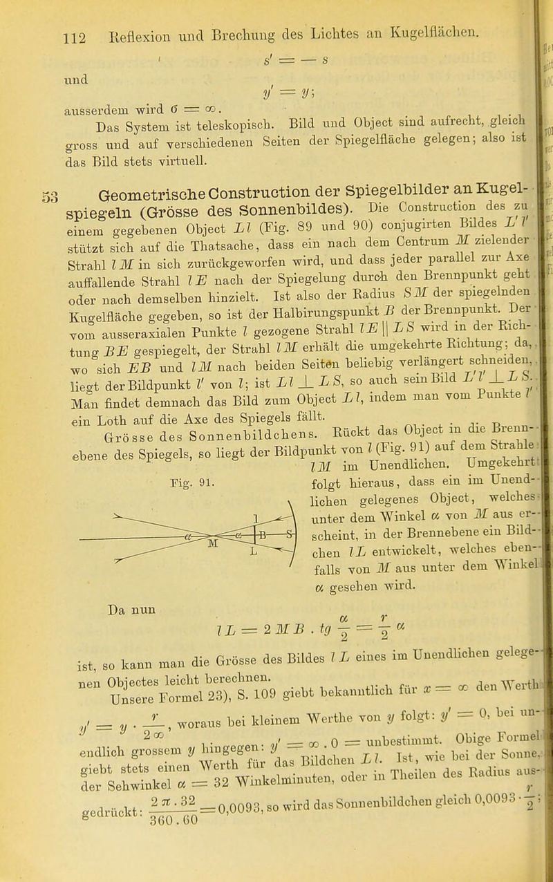 s' = — s und y' = y; ausserdem wird ö = co. Das System ist teleskopisch. Bild und Object sind aufrecht, gleich aross und auf verschiedenen Seiten der Spiegelfläche gelegen; also ist das Bild stets virtuell. Geometrische Construction der Spiegelbilder anKugel- spiegelii (Grösse des Sonnenbildes). Die Construction des zu einem gegebenen Object LI (Fig. 89 und 90) conjugirten Büdes L 1 stützt sich auf die Thatsache, dass ein nach dem Centrum Jf zielender Strahl Z Jlf in sich zurückgeworfen wird, und dass jeder parallel zur Axe auffallende Strahl IE nach der Spiegelung durch den Brennpunkt geht oder nach demselben hinzielt. Ist also der Radius SM der spiegelnden Kugelfläche gegeben, so ist der Halbirungspunkt der Brennpunkt^Der vom ausseraxialen Punkte l gezogene Strahl IE\\LS wird m der Rich- tung BE gespiegelt, der Strahl IM erhält die umgekehrte Richtung; da, wo sich EB und IM nach beiden Seiten beliebig verlängert schneiden, liegt der Bildpunkt V von Z; ist LI ± L S, so auch sein Bild L l±L b. Man findet demnach das Bild zum Object LI, indem man vom Punkte 7 ein Loth auf die Axe des Spiegels fällt. ^ • t? ^ Grösse des Sonnenbildchens. Rückt das Object in die Biein- ebene des Spiegels, so liegt der Bildpunkt von 7^(Fig 91 auf dem Strahle ^ Zill im Unendhchen. Umgekehrt Fig. 91. folgt hieraus, dass ein im Unend- lichen gelegenes Object, welches unter dem Winkel a von Jf aus er- scheint, in der Brennebene ein Büd- chen IL entwickelt, welches eben- falls von M aus unter dem Winkel Oi gesehen wird. JL = 2MB .ig ^ = 1^ ^ ist, so kann man die Grösse des Bildes 7 L eines im Unendlichen gelege- nen Objectes leicht berechnen. den Werth Unsere Formel 23), S. 109 giebt bekanntlich fui - oc den e , ^ ^ . JL, woraus bei kleinem Werthe von y folgt: = 0, bei un- ^ T . ,/ — 00 0 = unbestimmt. Obige Formel endlich grossem y hingegen, y — • ^ gedrückt- 1^ = 0,0093, so wird das Sonnenbildchen gleich 0,0093 •-; gearucKi. g^-g^^jQ Da nun