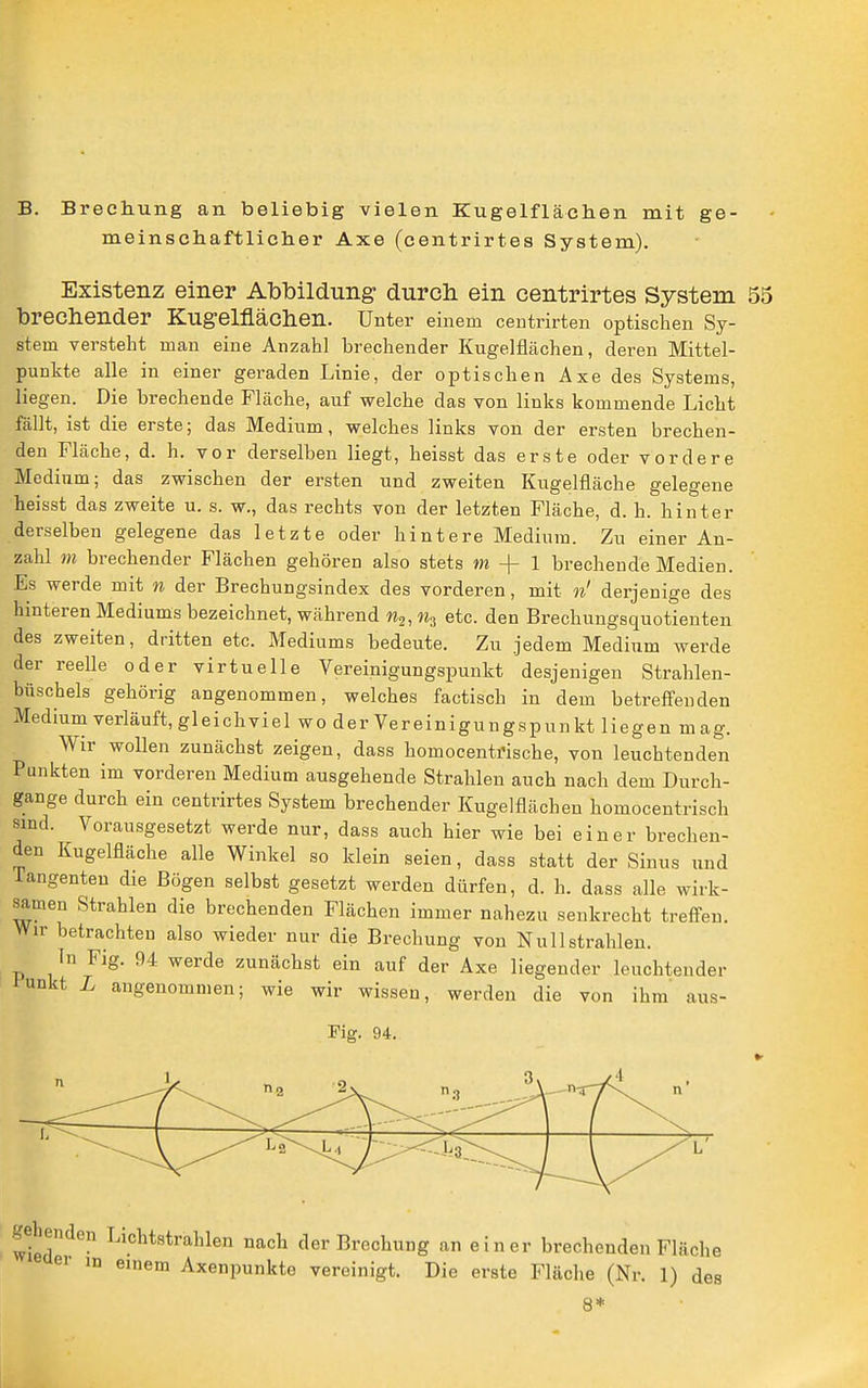 B. Brechung an beliebig vielen Kugelflächen mit meinschaftliclier Axe (centrirtes System). ge- Existenz einer Abbildung durch ein centrirtes System 55 brechender Kugelflächen. Unter einem centrirten optischen Sy- stem versteht man eine Anzahl brechender Kugelflächen, deren Mittel- punkte alle in einer geraden Linie, der optischen Axe des Systems, liegen. Die brechende Fläche, auf welche das von links kommende Licht fällt, ist die erste; das Medium, welches links von der ersten brechen- den Fläche, d. h. vor derselben liegt, heisst das erste oder vordere Medium; das zwischen der ersten und zweiten Kugelfläche gelegene heisst das zweite u. s. w., das rechts von der letzten Fläche, d. h. hinter derselben gelegene das letzte oder hintere Medium. Zu einer An- zahl m brechender Flächen gehören also stets m -f- 1 brechende Medien. Es werde mit n der Brechungsindex des vorderen, mit n' derjenige des hinteren Mediums bezeichnet, während n^, % etc. den Brechungsquotienten des zweiten, dritten etc. Mediums bedeute. Zu jedem Medium werde der reelle oder virtuelle Vereinigungspunkt desjenigen Strahlen- bttschels gehörig angenommen, welches factisch in dem betreff'enden Medium verläuft, gleichviel wo der Vereinigungspunkt liegen mag. Wir wollen zunächst zeigen, dass homocentrische, von leuchtenden Punkten im vorderen Medium ausgehende Strahlen auch nach dem Durch- gange durch ein centrirtes System brechender Kugelflächen homocentrisch sind. Vorausgesetzt werde nur, dass auch hier wie bei einer brechen- den Kugelfläche alle Winkel so klein seien, dass statt der Sinus und Tangenten die Bögen selbst gesetzt werden dürfen, d. h. dass alle wirk- samen Strahlen die brechenden Flächen immer nahezu senkrecht treffen. Wir betrachten also wieder nur die Brechung von Nu 11 strahlen. In Fig. 94 werde zunächst ein auf der Axe liegender leuchtender fnukt L angenommen; wie wir wissen, werden die von ihm' aus- Fig. 94. gebenden Lichtstrahlen nach der Brechung an einer brechenden Fläche er m einem Axenpunkte vereinigt. Die erste Fläche (Nr. 1) des 8*