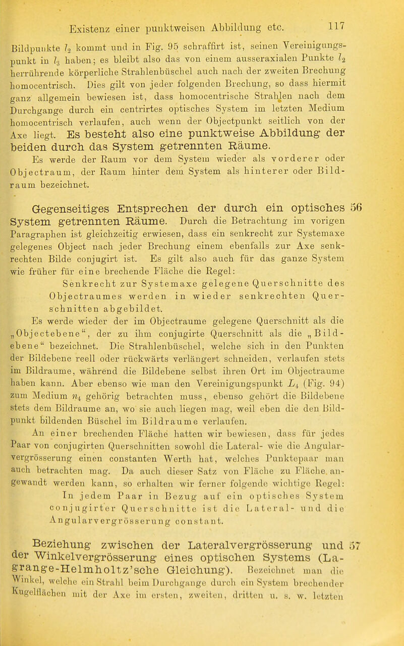 Biklpunivte I2 kommt luid in Fig. 95 schraffirt ist, seinen Vereinigungs- punkt in Ii haben; es bleibt also das von einem ausseraxialen Punkte I2 herrührende körperliche Strahlenbüschel auch nach der zweiten Brechung homocentrisch. Dies gilt von jeder folgenden Brechung, so dass hiermit ganz allgemein bewiesen ist, dass homocentrische StraUen nach dem Durchgange durch ein centrirtes optisches System im letzten Medium homocentrisch verlaufen, auch wenn der Objectpunkt seitlich von der Axe liegt. Es besteM also eine punktweise Abbildung der beiden durch das System getrennten Räume. Es werde der Raum vor dem System wieder als vorderer oder Objectraum, der Raum hinter dem System als hinterer oder Bild- raum bezeichnet. Gegenseitiges Entsprechen der durch ein optisches 56 System getrennten Räume. Durch die Betrachtung im vorigen Paragraphen ist gleichzeitig erwiesen, dass ein senkrecht zur Systemaxe gelegenes Object nach jeder Brechung einem ebenfalls zur Axe senk- rechten Bilde conjugirt ist. Es gilt also auch für das ganze System wie früher für eine brechende Fläche die Regel: Senkrecht zur Systemaxe gelegene Querschnitte des Objectraumes werden in wieder senkrechten Quer- schnitten abgebildet. Es werde wieder der im Objectraume gelegene Querschnitt als die „ Objecteb ene, der zu ihm conjugirte Querschnitt als die „Bild- ebene bezeichnet. Die Strahlenbüschel, welche sich in den Punkten der Bildebene reell oder rückwärts verlängert schneiden, verlaufen stets im Bildraume, während die Bildebene selbst ihren Ort im Objectraume haben kann. Aber ebenso wie man den Vereinigungspunkt (Fig. 94) zum Medium % gehörig betrachten muss, ebenso gehört die Bildebene stets dem Bildraume an, wo sie auch liegen mag, weil eben die den Bild- punkt bildenden Büschel im Bildraume verlaufen. An einer brechenden Fläche hatten wir bewiesen, dass für jedes Paar von conjugirten Querschnitten sowohl die Lateral- wie die Angular- vergrösserung einen constanten Werth hat, welches Puuktepaar man auch betrachten mag. Da auch dieser Satz von Fläche zu Fläche, an- gewandt werden kann, so erhalten wir ferner folgende wichtige Regel: In jedem Paar in Bezug auf ein optisches System conjugirter Querschnitte ist die Lateral- und die Angularvergrösseruug constant. Beziehung zwischen der Lateralvergrösserung und 57 der Winkelvergrösserung eines optischen Systems (La- grange-Helmholtz'sche Gleichung). Bezeichnet mau di.- Winkel, welche ein Strahl beim Durchgänge durch ein System brechender Kugelflächen mit der Axe im ersten, zweiten, dritten u. s. w. letzten