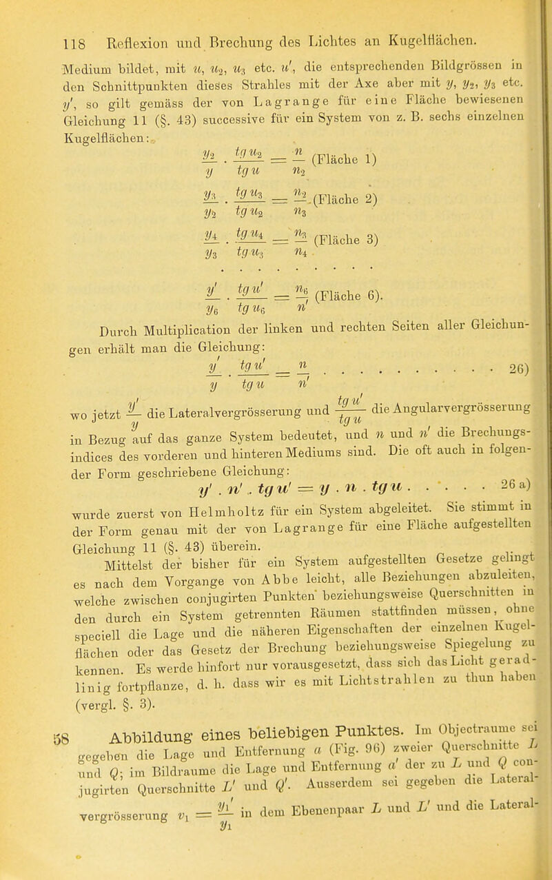 Medium bildet, mit u, u-j, ih etc. u', die entsprechenden Bildgrössen in den Schnittpunkten dieses Strahles mit der Axe aber mit y, yi, y^ etc. y\ so gilt gemäss der von Lagrange für eine Fläche bewiesenen Gleichung 11 (§. 43) successive für ein System von z. B. sechs einzelneu Kugelüächen: tg U2 n y tgu n.2 iL tgu^ n.2 Vi tg U2 y± tg Ui Vi tg u-i yijjjji^^^ (Fläche 6). Durch Multiplication der linken und rechten Seiten aller Gleichun- gen erhält man die Gleichung: iL . — — 26) y tgu n' wo jetzt ^ dieLateralvergrösserung und ^ die Angularvergrösserung in Bezug Lf das ganze System bedeutet, und n und n' die Brechungs- indices des vorderen und hinteren Mediums sind. Die oft auch in folgen- der Form geschriebene Gleichung: y' . n' . tgu' = y . n . tgu . . . . • 26 a) wurde zuerst von Helmholtz für ein System abgeleitet. Sie stimmt in der Form genau mit der von Lagrange für eine Fläche aufgestellten Gleichung 11 (§• 43) überein. Mittelst der bisher für ein System aufgestellten Gesetze gelingt es nach dem Vorgange von Abbe leicht, alle Beziehungen abzuleiten, welche zwischen conjugirten Punkten beziehungsweise Querschnitten in den durch ein System getrennten Bäumen stattfinden müssen ohne speciell die Lage und die näheren Eigenschaften der einzelnen Ivugel- flächen oder das Gesetz der Brechung beziehungsweise Spiegelung zu kennen. Es werde hinfort nur vorausgesetzt, dass sich das Licht gerad- linig fortpflanze, d. h. dass wir es mit Lichtstrahlen zu thun haben (vergl. §. 3). 58 Abbildung eines beliebigen Punktes. Im Objectraume sei gegeben die Lage und Entfernung a (Fig. 96) zweier Q-rschnitte /. und Q; im Bildraume die Lage und Entfernung a' der zu ^ -^ ^ 00- jugirten Querschnitte L' und Q'. Ausserdem sei gegeben die Lateral vergrösserung = ^ in dem Ebenenpaar L und L' und die Lateral- ^1