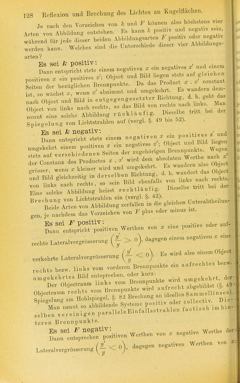 Je nach den Vorzeichen von h und F können also höchstens vier ivten von Abbildung entstehen. Es kann Ic posit.v und „egaüv sein, t^rend für jede dieser beiden Abbildungsarten F pos.tiv oder negativ ::lden kann' Welches sind die Unterschiede dieser v.er Abbddungs- arten ? Snnt4^!S; eine, negativen . ein negatives .' und eine, positfven rein positives Object und Bild liegen stets auf gleichen le t n der bezüglichen Brennpunkte. Da das Product X . x' constant fst so wLst . wenn abnimmt und umgekehrt. Es wandern dem- nth Object und Bild in entgegengesetzter Richtung, h- geM das Obiect von links nach rechts, so das Bild von rechts nach Imks Man 'ett eine solche Abbildung ^ ^ f/^ 4. 2) Spiegelung von Lichtstrahlen auf (vergl. §. 49 bis bl). der Consta», P^äuctes X  ekehrt. Es wandern also Object grosser, wenn X '^^f.JStL ^- ^^^^ und Bild gleich.e,t,g m ä''»!^ ^'*^^^^^^^^^ ,„„ „„^3 „„h reehts. ■*tiL^^::n''rrHnnri^tt^i-S>eic>-cnünteraH.ednn. gen, je naehden, das Yor.eiehen .on F plns oder mmns .st. lÄIi-en Wert.en ,on . eine positive oder auf- rechte Lateral,er,rössernng > o), dagegen eine,n negativen . e,„. verkehrte Utsralvergr.BS,rnng < o). Es wird also einenr Object rechts be.w. links v„,B vorderen Brennpunkte ein aufrechtes be.w. ^ umgekehrtes Bild entsprechen, oder knrx: der Der Objectraum links vom 't,wbildet (!). 49 :.:rver;:rg:n^'::at?Ä^^^^ teren Brennpunkte. Snn'LfpSf ;iHWen Werthen von . negative Werthe der Latera,vergr.ssernng(f <0), dagegen negativen Werthen von ,