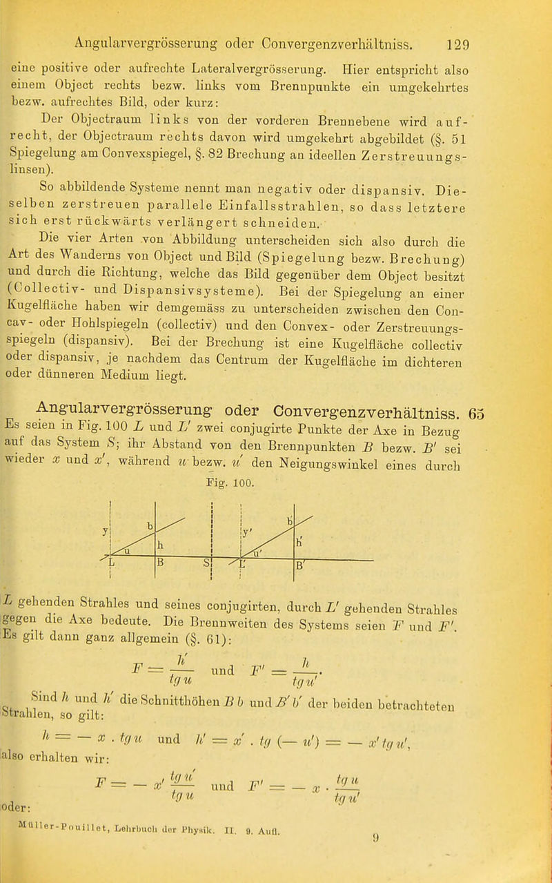 eine positive oder aufrechte Lateralvergrösserung. Hier entspricht also einem Object rechts bezw. links vom Brennpunkte ein umgekehrtes bezw. aufrechtes Bild, oder kurz: Der Objectraum links von der vorderen Brennebene wird auf- recht, der Objectraum rechts davon wird umgekehrt abgebildet (§. 51 Spiegelung am Convexspiegel, §. 82 Brechung an ideellen Zerstreuungs- linsen). So abbildende Systeme nennt man negativ oder dispansiv. Die- selben zerstreuen parallele Einfallsstrahlen, so dass letztere sich erst rückwärts verlängert schneiden. Die vier Arten von Abbildung unterscheiden sich also durch die Art des Wanderns von Object und Bild (Spiegelung bezw. Brechung) und durch die Richtung, welche das Bild gegenüber dem Object besitzt (Collectiv- und Dispansivsysteme). Bei der Spiegelung an einer Kugelfläche haben wir demgemäss zu unterscheiden zwischen den Con- cav- oder Hohlspiegeln (collectiv) und den Convex- oder Zerstreuungs- spiegeln (dispansiv). Bei der Brechung ist eine Kugelfläche collectiv oder dispansiv, je nachdem das Centrum der Kugelfläche im dichtereu oder dünneren Medium liegt. Angularvergrösserung oder Convergenzverhältniss. 65 Es seien in Fig. 100 L und L' zwei conjugirte Punkte der Axe in Bezug auf das System^S; ihr Abstand von den Brennpunkten B bezw. B' sei wieder x und x', während « bezw. ?/ den Neigungswinkel eines durcli Fig. 100. L gehenden Strahles und seines conjugirten, durch L' gehenden Strahles gegen die Axe bedeute. Die Brennweiten des Systems seien F und F'. Es gilt dann ganz allgemein (§. Gl): F=l- und F'=J^. tcju! Sind h und h' die Schnitthöhen B b und B' h' der l)eiden betrachtete •strahlen, so gilt: h = -x.U,u und = a;'.///(—n') = — also erhalten wir: en F^--:^'M± und F' = -x-'^ oder: tqu tgu' MU Her-Pou i I le t, Lolirbucli d.'r Physik. H. 9. Aull.