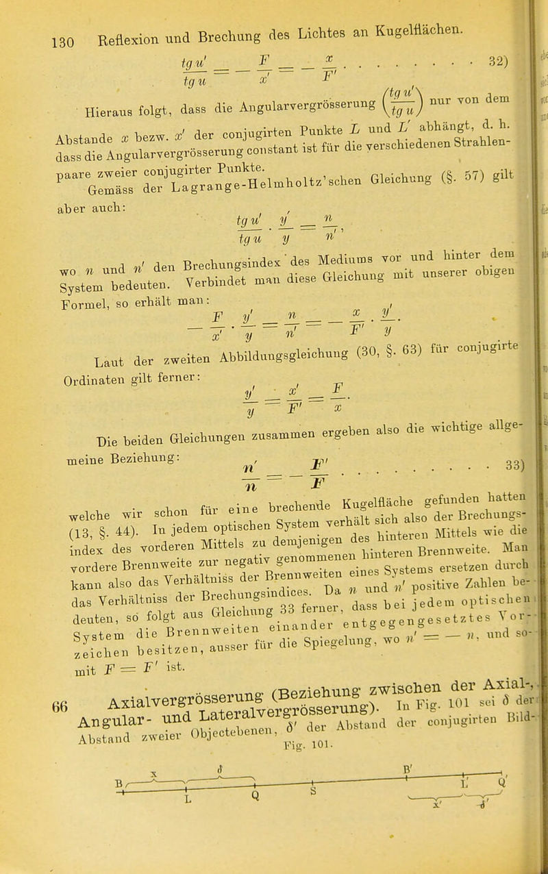 tgn^ Z. = _ 4 32) ^ nur von dem (tq lo Hieraus folgt, dass die Angularvergrösserung ^ Absta.de . he.w. der -Jugirten Pun.te X und dass die Angularvergrösserung constant ist für die yerschieüe aber auch: tojl . iL = — tgu ' y « A V den BrechungsindeK' des Mediums vor und hinter dem i;tltd:ute: verbindet man diese Gleichung mit unserer obigen Formel, so erhält man: , p y n ^ . y_, — —r • TT W ' II Laut der .weiten Abbildung.gleictaug (30, §. 63) für conjagirte Ordinaten gilt ferner: j/. ^ ^ = —• y F ^ Die beiden Gleichnngen zasa,nmen ergeben also die wichtige allge- meine Beziehung: ^, j^-,, 'n ^ .eiche wir schon für eine ^^^^^0^ (13, §. 44). In jedem optischen System verhal si h al ^.^ Ld X des vorderen Mittels zu ^-^J-^g^^f^ -^^;;: Brennweite. Man .ordere Brennweite ^-^^^f^^^'^Zn^^^^^^ '^-^^ kann also das Verhältniss der Brennweiten ein s b ^^^^^^^ mit = ^ ist. tbrr;wet^e„,l cier^Ab^and de- co„„,.e„ .«a-
