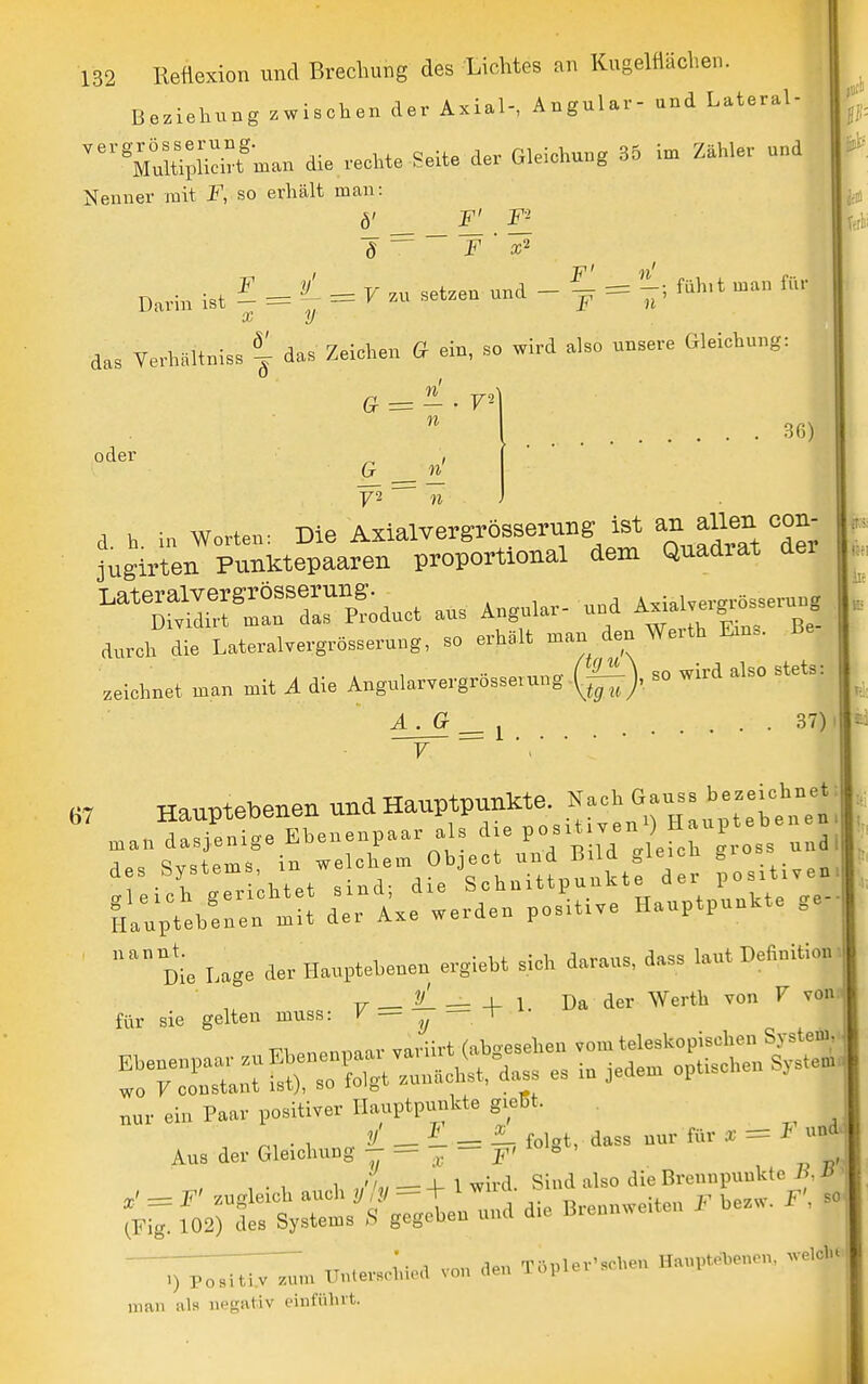 Beziehung zwischen der Axial-, Angular- und Lateral- ^■^Mui™n.an die .echte Seite der Gleichung 35 in. Zähler und Nenner mit F, so erhält man: Darin ist ^ = = F zu setzen und TT' Ii' _ = —; fühlt man für F n' das VerhältnisB | das Zeichen G ein, so wird also unsere Gleichung: n oder 36) 72 n ■ d. h. in Worten: Die Axialvergrösserung ist f jugirten Punktepaaren proportional dem Quadrat der ^^S^rr^;- aus Angular- u^ A^al.r„ durch die Lateralvergrösserung, so erhält man den Werth Eins, zeichnet man mit A die Angularvergrösserung-(|^), so wird also stets: A. G , 37) 7 = 1 67 Hauptebenen und Hauptpunkte. N-'' :nan dasjenige Ebenenpaa,: als J'!;;;/^ oss u,,a, Ct.f/ef d:;te e.de„ pos^«,e HauptpunUe ge- nannt. . , ^„„„,1« rlass laut Definition Die Lage der Ilauptehenen ergieht sich daraus, dass laut u T. _ _ _L 1. Da der Werth von V vonnl für sie gelten muss: ^ — ,j ^ I Aus der Gleichung ^ — ,r; F' ^ ^ 1 1 ' / , __ j_ 1 wird Sind also die Brennpunkte /> man al» negativ einfülivt.