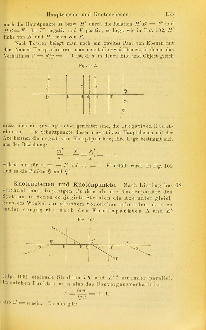auch die Hauptpunkte H bezw. H' durch die Relation K' B' = F' und IIB = F. Ist F' negativ und F positiv, so liegt, wie in Fig. 102, H' links von B' und H rechts von B. Nach Töpler belegt man noch ein zweites Paar von Ebenen mit dem Namen Haupt ebenen; man nennt die zwei Ebenen, in denen das Verhältniss V = y'/y = — 1 ist, d. h. in denen Bild und Object gleich Fig. 102. i y 1 i t —1 \ B H S i-r B' 1 .t gross, aber entgegengesetzt gerichtet sind, die „negativen Haupt- eb enen. Die Schnittpunkte diesei' negativen Hauptebenen mit der Axe heissen die negativen Hauptpunkte; ihre Lage bestimmt sich aus der Beziehung: ' yl = ^ = ^^_. Vi X, F' welche nur für = — F und = — F' erfüllt wird. In Fig. 102 sind es die Punkte § und Knotenebenen und Knotenpunkte. Nach Listing be- 68 zeichnet man diejenigen Punkte als die Knotenpunkte des Systems, in denen conjugirte Strahlen die Axe unter gleich grossem Winkel von gleichem Vorzeichen schneiden, d. h. es laufen conjugirte, nach den Knotenpunkten und K' Fig. 103. 1-1^ K' B K S B' (Fig. 10.3) zielende Strahlen IK und K'V einander parallel. In solchen Punkten muss also das Convergen zverhältniss also u' = u sein. Da nun gilt: