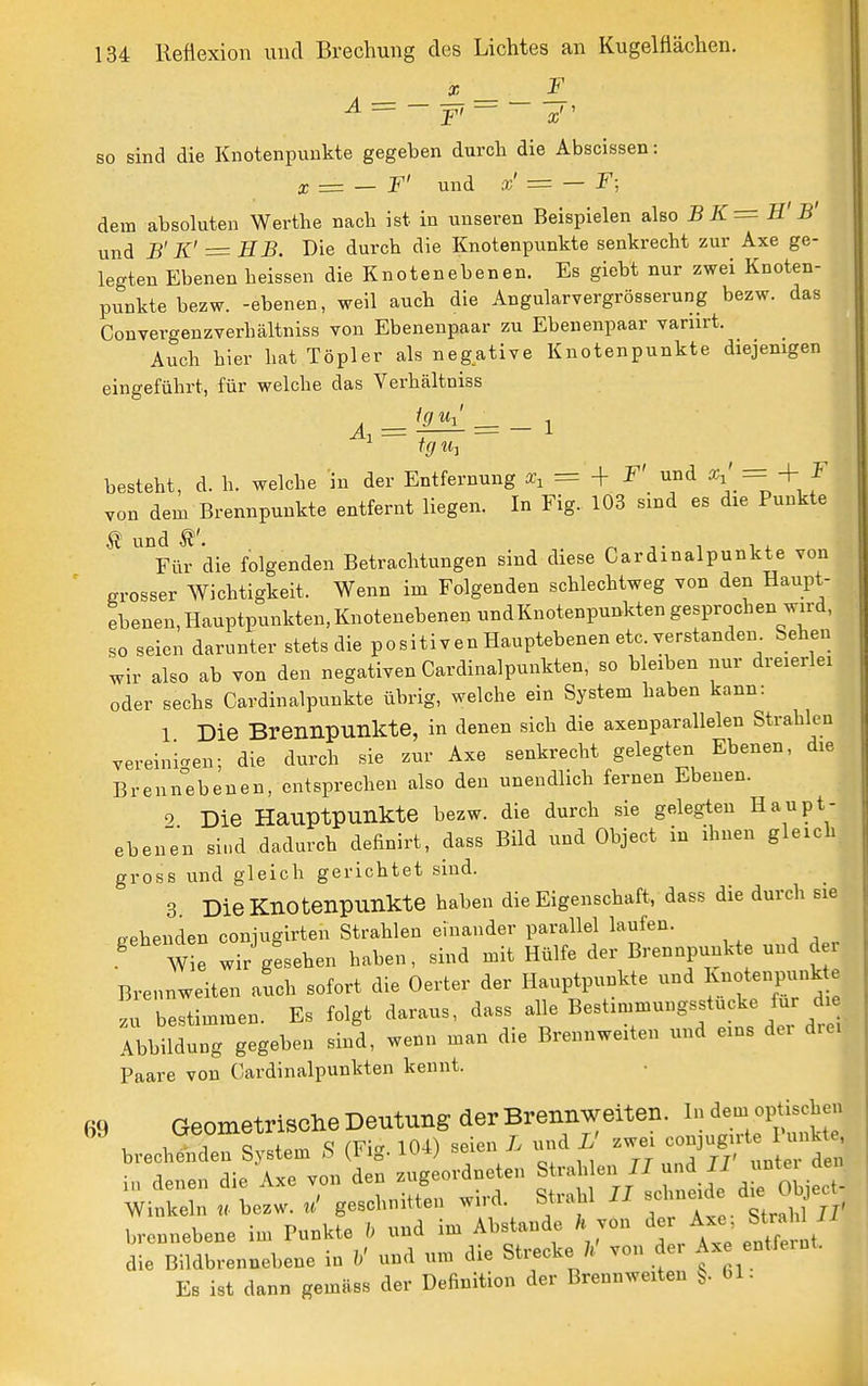 X _ _ F_ ^ =  F ^ ~ a; so sind die Knotenpunkte gegeben durch die Abscissen: X T= — F' und = — dem absoluten Werthe nach ist in unseren Beispielen also BK=H' B' und S' K' = HB. Die durch die Knotenpunkte senkrecht zur Axe ge- legten Ebenen heissen die Knotenebenen. Es giebt nur zwei Knoten- punkte bezw. -ebenen, weil auch die Angularvergrösserung bezw. das Convergenzverhältniss von Ebenenpaar zu Ebenenpaar vanirt. Auch hier hat Töpler als negative Knotenpunkte diejenigen eingeführt, für welche das Verhältniss Äi = 1 = — i tg 1 besteht, d. h. welche in der Entfernung x, = -]- F' und o^i' = ^ f von dem Brennpunkte entfernt liegen. In Fig. 103 smd es die Punkte ^ und ^ • T 1 . Für die folgenden Betrachtungen sind diese Gardmalpunkte von grosser Wichtigkeit. Wenn im Folgenden schlechtweg von den Haupt- ebenen, Hauptpunkten, Knotenebenen undKnotenpunkten gesprochen wird, so seien darunter stets die positiven Hauptebenen etc verstanden. Sehen wir also ab von den negativen Cardinalpunkten, so bleiben nur dreierlei oder sechs Cardin alpunkte übrig, welche ein System haben kann: 1 Die Brennpunkte, in denen sich die axenparallelen Strahlen vereinigten; die durch sie zur Axe senkrecht gelegten Ebenen, die Brennebenen, entsprechen also den unendlich fernen Ebenen. 2 Die Hauptpunkte bezw. die durch sie gelegten Haupt- ebenen sind dadurch definirt, dass Bild und Object in ihnen gleich gross und gleich gerichtet sind. 3 Die Knotenpunkte haben die Eigenschaft, dass die durch sie cehenden coniugirten Strahlen einander parallel laufen. W e wir giehen haben, sind mit Hülfe der Brennpunkte und der Brennweiten auch sofort die Oerter der Hauptpunkte und ^notenpunk e u bestimmen. Es folgt daraus, dass alle Bestimmungsstucke für d e Abbildung gegeben sind, wenn man die Brennweiten und eins der diei Paare von Oardinalpunkten kennt. ßq Geometrische Deutung der Brennweiten. In dem optischen 1 1 c,,:Lm « (Fi.^ 104) seien L und L' zwei conjugirte Punkte, brechenden bystem ^ ig. iv^-*; cx i i tt „^A TT' unter den in denen die Axe von den zugeordneten f , foWct- Winkeln bezw. geschnitten wird. Strahl -J-f/^.^^^^^^^^^;, brennebene im Punkte b und im Abstände h jon der ^^^^ ^'^^^ ' die Bildbrennebene in b' und um die Strecke /^' von der Ax entfernt. Es ist dann gemäss der Definition der Brennweiten 61-
