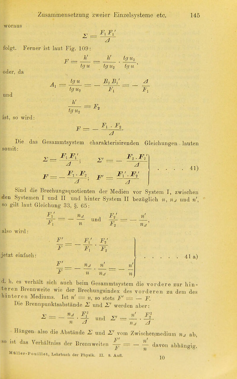 woraus £ = folgt. Ferner ist laut Fig. 109: h' F = oder, da und ist, so wird: tffu h' ig ih tgti2 tgii ^ tgu B-i Bi ' tgUi Fl z/ h' ig ^(2 F. F= — F, . Fo somit Die das Gesammtsystem charakterisirenden Gleichungen ■ lauten 2 = F= — Z' = F' = F,.FJ Fi'.F,' 41) Sind die Brechungsquotienten der Medien vor System I, zwischen den Systemen I und II und hinter System II bezüglich ??, und n\ so gilt laut Gleichung 33, §. 65: F^ n F ' 11/1 • also wird: jetzt einfach: F' F,' F,' F ~ F, F, F' nj Ii' F ~~ 11 n 11 41 a) d. h. es verhält sich auch beim Gesammtsystem die vordere zur hin- teren Brennweite wie der Brechungsindex des vorderen zu dem des hinteren Mediiims. Ist ii' = «, so stets F' = — F. Die Brennpunktsabstände H und werden aber: v_ F^- n' F,' ^ — • —jr und 2u = — • —r- Hüngen also die Abstände E und E' vom Zwischenmedium n.j ab, HO ist das Verhältniss der Brennweiten ^ - ± davon abhängig. MUUer-PouiUet, Lehrbuch der Physik. U. 9. Aufl. jq