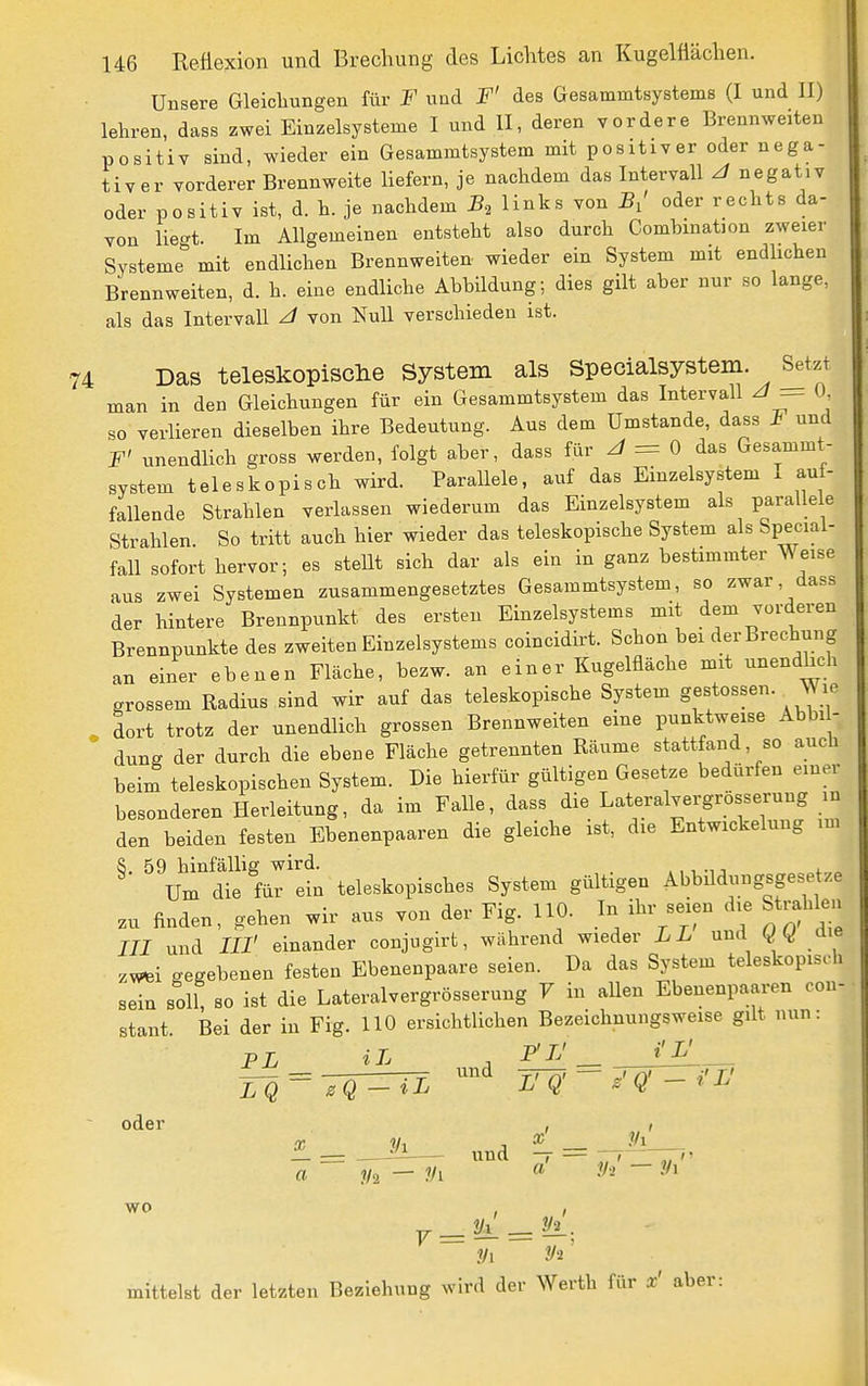 Unsere Gleichungen für F und F' des Gesammtsystems (I und II) lehren, dass zwei Einzelsysteme I und II, deren vordere Brennweiten positiv sind, wieder ein Gesammtsystem mit positiver oder nega- tiver vorderer Brennweite liefern, je nachdem das Intervall ^ negativ oder positiv ist, d. h. je nachdem B, links von B,' oder rechts da- von lieat. Im Allgemeinen entsteht also durch Combmation zweier Systeme'' mit endlichen Brennweiten wieder ein System mit endlichen Brennweiten, d. h. eine endliche Abbildung; dies gilt aber nur so lange, als das Intervall J von Null verschieden ist. Das teleskopisclie System als Specialsystem. Setzt man in den Gleichungen für ein Gesammtsystem das Intervall ^ — <»• so verlieren dieselben ihre Bedeutung. Aus dem Umstände, dass I und F' unendlich gross werden, folgt aber, dass für = 0 das Gesammt- system teleskopisch wird. Parallele, auf das Einzelsystem x auf- fallende Strahlen verlassen wiederum das Einzelsystem als parallele Strahlen So tritt auch hier wieder das teleskopische System als Special- fall sofort hervor; es steüt sich dar als ein in ganz bestimmter ^ eise aus zwei Systemen zusammengesetztes Gesammtsystem, so zwar, dass der hintere Brennpunkt des ersten Einzelsystems mit dem vorderen Brennpunkte des zweiten Einzelsystems coincidirt. Schon bei der Brechung an einer ebenen Fläche, bezw. an einer Kugelfläche mit unendlich grossem Radius sind wir auf das teleskopische System gestossen. Wie dort trotz der unendlich grossen Brennweiten eine punktweise Abbi - ' dung der durch die ebene Fläche getrennten Räume stattfand, so auch beim teleskopischen System. Die hierfür gültigen Gesetze bedürfen einer besonderen Herleitung, da im Falle, dass die Lateralvei-grösserung in den beiden festen Ebenenpaaren die gleiche ist, die Entwickelung im 8. 59 hinfällig wird. ., , -i, ^ „ Um die für ein teleskopisches System gültigen Abbildungsgese /e zu finden, gehen wir aus von der Fig. HO. In ihr seien die Strahlen III und III' einander conjugirt, während wieder LL und die 7Wtei gegebenen festen Ebenenpaare seien. Da das System teleskopiseh sein soli; so ist die Lateralvergrösserung V in allen Ebenenpaaren con- stant. Bei der in Fig. HO ersichtlichen Bezeichnungsweise gilt nun: PL iL - F'IJ i'L' odei wo und ^ = a — Vi « ~ .1 I 7' Vi mittelst der letzten Beziehung wird der Werth für x' aber: