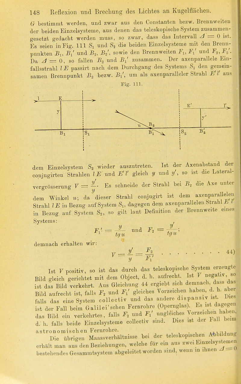 Gr bestimmt werden, und zwar aus den Constanten bezw. Brennweiten der beiden Einzelsysteme, aus denen das teleskopische System zusammen- gesetzt gedacht werden muss, so zwar, dass das Intervall ^ = 0 ist. Es seien in Fig. III Si und S2 die beiden Einzelsysteme mit den Brenn- punkten 5i, Bi' und J52, B^', sowie den Brennweiten Fi, F^' und F^, F.!. Da z/ = 0, so fallen und J?/ zusammen. Der axenparallele Ein- fallsstrahl IF passirt nach dem Durchgang des Systems Si den gemein- samen Brennpunkt B^ bezw. J5/, um als axenparalleler Strahl F'V aus Mg. 111. dem Einzelsystem S2 wieder auszutreten. Ist der Axenabstand der co.njugirten Strahlen IF und FlÜ gleich y tmd y', so ist die Lateral- vergrösserung F = Es schneide der Strahl bei J?, die Axe unter dem Winkel «; da dieser Strahl conjugirt ist dem axenparallelen Strahl IF in Bezug auf System S^, dagegen dem axenparallelen Strahl ii. / in Bezug auf System S^, so gilt laut Definition der Brennweite eines Systems: y tCJ II, und Fo = iqu' demnach erhalten wir: y ~Fr' 44) Ist F positiv, so ist das durch das teleskopische System erzeugte Bild gleich gerichtet mit dem Object, d. h. aufrecht. Ist F negativ so ist das Bild verkehrt. Aus Gleichung 44 crgiebt sich demnach dass das Bild aufrecht ist, falls F, und F,' gleiches Vorzeichen haben, d. h. aber falls das eine System collectiv und das andere ^^^Pansiv ist Die^ ist der Fall beim Galilei'schen Fernrohre (Opernglas) Es ist dagegen das Bild ein verkehrtes, falls 2^, und ungleiches V^^'^/^'^^^^'^^^^^f^ d.' h. falls beide Einzelsystome collectiv sind. Dies ist der Fall beim astronomischen Fernrohre. »0,1-i^^^rr Die übrigen Maassverhältnisse bei der teleskopischen Abbildung erhält man aus den Beziehungen, welche für ein aus zwei Einzelsystemeii bestehendes Gesammtsystem abgeleitet worden sind, wenn in ihnen z/^