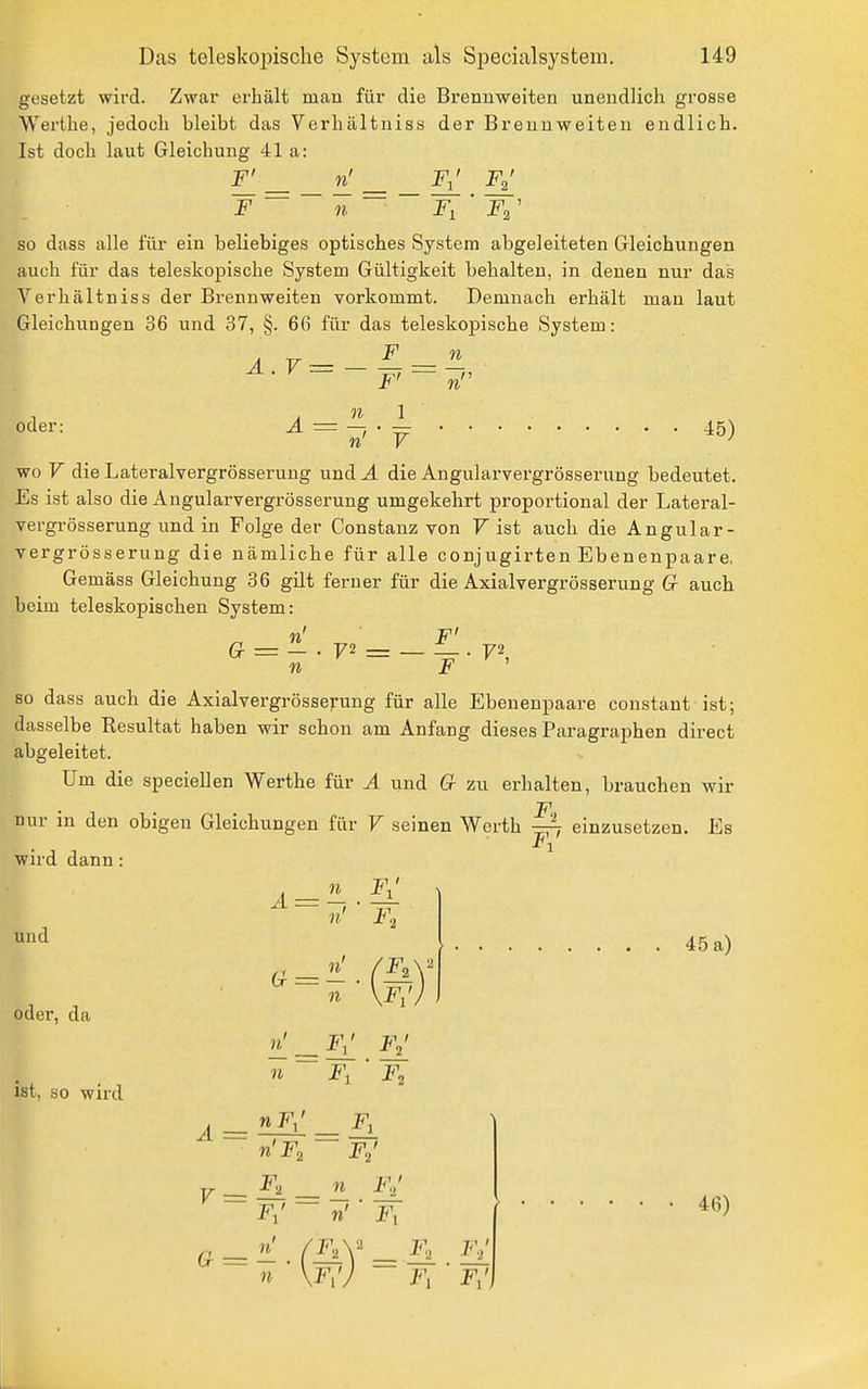 gesetzt wird. Zwar erhält man für die Brennweiten unendlich grosse Werthe, jedoch bleibt das Verhaltniss der Brennweiten endlich. Ist doch laut Gleichung 41a: El — — ^ — — El El 'F ~ ~ n ~ FiT\' so dass alle für ein beliebiges optisches System abgeleiteten Gleichungen auch für das teleskopische System Gültigkeit behalten, in denen nur das Verhaltniss der Brennweiten vorkommt. Demnach erhält man laut Gleichungen 36 und 37, §. 66 für das teleskopische System: JE — IL 11 1 - • ^ 45) wo F die Lateralvergrösserung und A die Angularvergrösserung bedeutet. Es ist also die Angularvergrösserung umgekehrt proportional der Lateral- vergrösserung und in Folge der Constanz von F ist auch die Angular- vergrösserung die nämliche für alle conjugirten Ebenenpaare, Gemäss Gleichung 36 gilt ferner für die Axialvergrösserung Gr auch beim teleskopischen System: A.r= — oder: n F' F2 = — — F so dass auch die Axialvergrösserung für alle Ebenenpaare constant ist; dasselbe Resultat haben wir schon am Anfang dieses Paragraphen direct abgeleitet. Um die speciellen Werthe für A und Cr zu erhalten, brauchen wir F nur in den obigen Gleichungen für F seinen Werth einzusetzen. Es 1 wird dann: und oder, da ist, so wird n 11 11 f: n' ' F, n' 11 m f: F,' ■ F, 45 a) A-^ F., El F,' 11 FJ