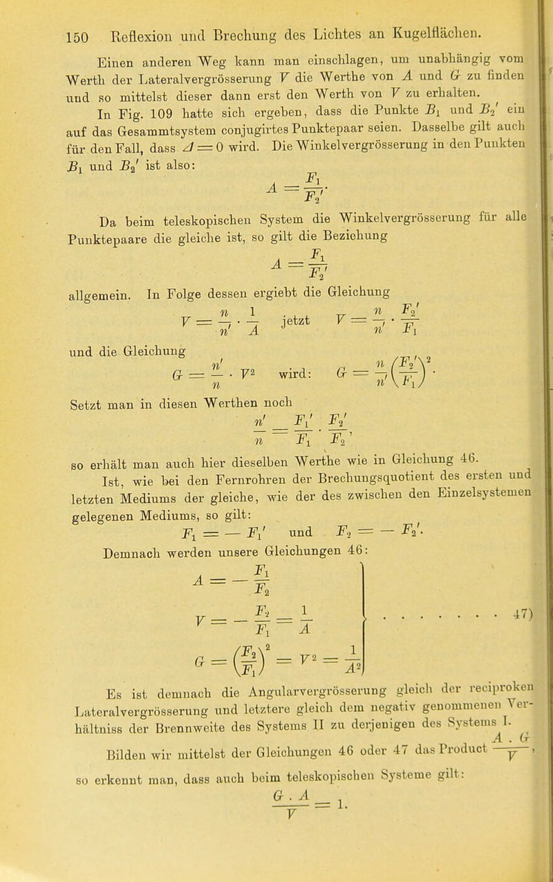 Einen anderen Weg kann man einschlagen, um unabhängig vom Werth der Lateralvergrösserung V die Werthe von A und G- zu finden und so mittelst dieser dann erst den Werth von V zu erhalten. In Fig. 109 hatte sich ergeben, dass die Punkte und Bo' eiu auf das Gesammtsystem conjugirtes Punktepaar seien. Dasselbe gilt auch für den Fall, dass z/ = 0 wird. Die Winkelvergrösserung in den Punkten Bi und BJ ist also: Da beim teleskopischen System die Winkelvergrösserung für alle Punktepaare die gleiche ist, so gilt die Beziehung ^ ~ F,' allgemein. In Folge dessen ergiebt die Gleichung n 1 . , , TT ■'^ ^2' TO und die Gleichung ^ TOI . , , TT V=-r-j jetzt y = -, ö = — . 72 wird: ^ = — TO Setzt man in diesen Werthen noch ri!_^F^ Fl TO Fy Fl^ so erhält man auch hier dieselben Werthe wie in Gleichung 46. Ist, wie bei den Fernrohren der Brechungsquotieut des ersten und letzten Mediums der gleiche, wie der des zwischen den Einzelsystemen gelegenen Mediums, so gilt: F^ = — Fl' und = — -^2'- Demnach werden unsere Gleichungen 46: ^ = ~ ^ ^ ~ Fl A a 47) Es ist demnach die Angularvergrösserung gleich der reciproken Lateralvergrösserung und letztere gleich dem negativ genommenen Ver- hältniss der Brennweite des Systems II zu derjenigen des Systems I. A . Lr Bilden wir mittelst der Gleichungen 46 oder 47 das Product — so erkennt man, dass auch beim teleskopischen Systeme gilt: G.A = 1.