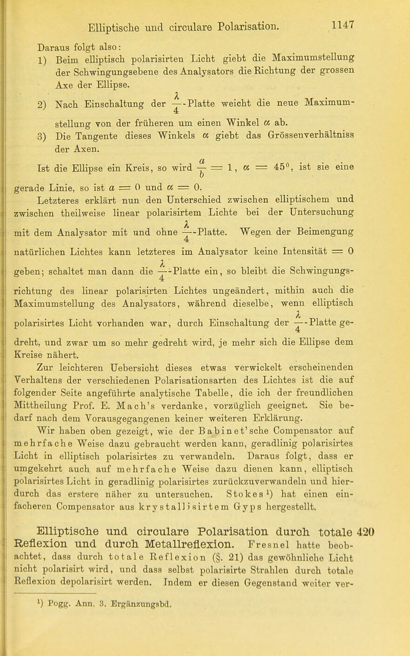 Daraus folgt also: 1) Beim elliptiscli polarisirten Licht gieht die Maximumstellung der Schwingungsehene des Analysators die Kichtung der grossen Axe der Ellipse. 2) Nach Einschaltung der —-Platte weicht die neue Maximum- Stellung von der früheren um einen Winkel a ab. 3) Die Tangente dieses Winkels oc giebt das Grössenverhältniss der Axen. Ist die Ellipse ein Kreis, so wird y = 1, a = 45, ist sie eine gerade Linie, so ist a = 0 und « = 0. Letzteres erklärt nun den Unterschied zwischen elliptischem und zwischen theilweise linear polarisirtem Lichte bei der Untersuchung l mit dem Analysator mit und ohne —-Platte. Wegen der Beimengung natürlichen Lichtes kann letzteres im Analysator keine Intensität = 0 geben; schaltet man dann die —-Platte ein, so bleibt die Schwingungs- richtung des linear polarisirten Lichtes ungeändert, mithin auch die Maximumstellung des Analysators, während dieselbe, wenn elliptisch polarisirtes Licht vorhanden war, durch Einschaltung der —-Platte ge- dreht, und zwar um so mehr gedreht wird, je mehr sich die Ellipse dem Kreise nähert. Zur leichteren Uebersicht dieses etwas verwickelt erscheinenden Verhaltens der verschiedenen Polarisationsarten des Lichtes ist die auf folgender Seite angeführte analytische Tabelle, die ich der freundlichen Mittheilung Prof. E. Mach's verdanke, vorzüglich geeignet. Sie be- darf nach dem Vorausgegangenen keiner weiteren Erklärung. Wir haben oben gezeigt, wie der Babinet'sehe Compensator auf mehrfache Weise dazu gebraucht werden kann, geradlinig polarisirtes Licht in elliptisch polarisirtes zu verwandeln. Daraus folgt, dass er umgekehrt auch auf mehrfache Weise dazu dienen kann, elliptisch polarisirtes Licht in geradlinig polarisirtes zurückzuverwandeln und hier- durch das erstere näher zu untersuchen. Stokes^) hat einen ein- facheren Compensator aus krystalliairtem Gyps hergestellt. Elliptische und circulare Polarisation durch, totale 420 Reflexion und durch Metallreflexion. Fresnel hatte beob- achtet, dass durch totale Reflexion (§. 21) das gewöhnliche Licht nicht polarisirt wird, und dass selbst polarisirte Strahlen durch totale Reflexion depolarisirt werden. Indem er diesen Gegenstand weiter ver- ^) Pogg- Ann. 3. ErgänzungsM.