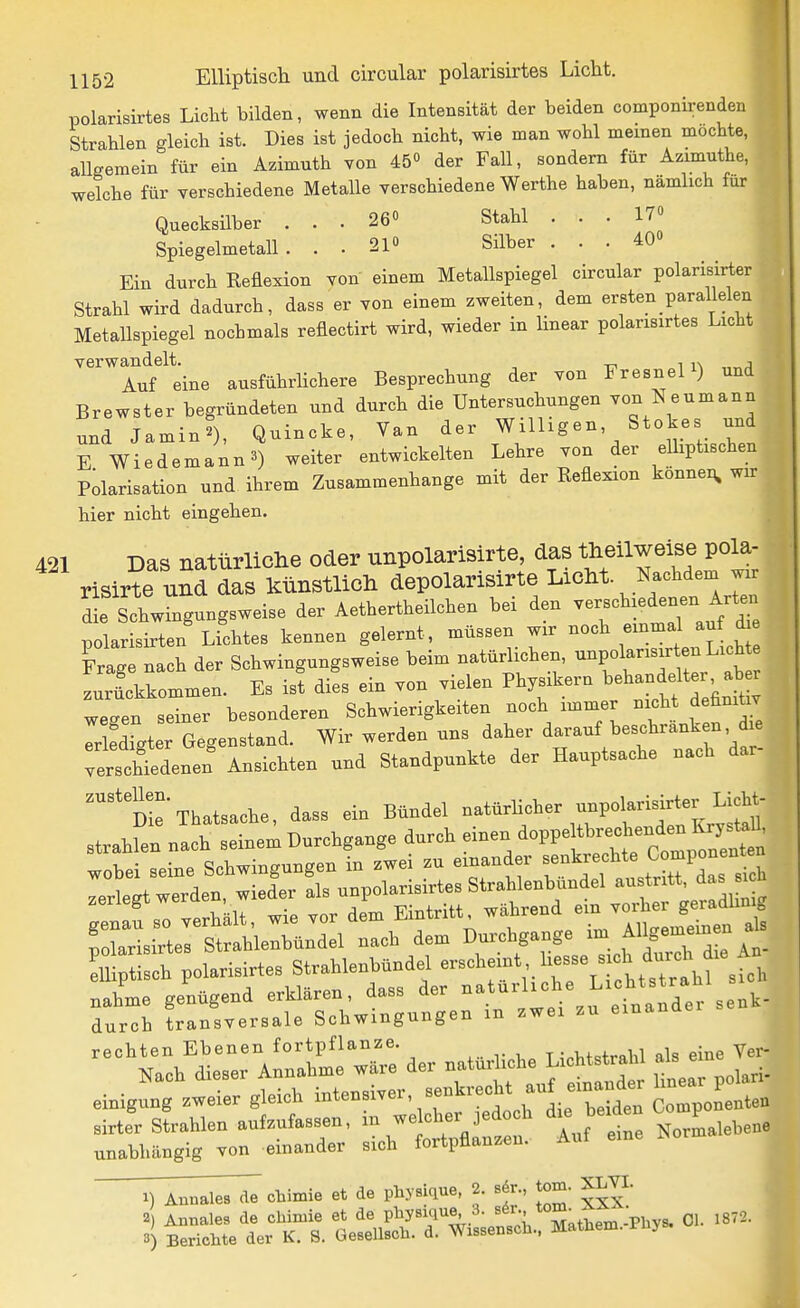 polarisirtes Licht bilden, wenn die Intensität der beiden componirenden Strahlen gleich ist. Dies ist jedoch nicht, wie man wohl meinen mochte, allgemein für ein Azimuth von 45° der Fall, sondern für Azimuthe, ' welche für verschiedene Metalle verschiedene Werthe haben, nämlich für Quecksilber ... 26» Stahl . . . 17« SpiegelmetaU. . . 210 Silber ... 40» Ein durch Reflexion von einem Metallspiegel circular polarisirter Strahl wird dadurch, dass er von einem zweiten, dem ersten parallelen Metallspiegel nochmals reflectirt wird, wieder in linear polarisirtes Licht ,| verwandelt. i i\ „„j Auf eine ausführlichere Besprechung der von Fresnel ) und Brewster begründeten und durch die Untersuchungen von Neumann und Jamin?), Quincke, Van der billigen, Stokes und E Wiedemann3) weiter entwickelten Lehre von der elliptischen Pdarisation und ihrem Zusammenhange mit der Reflexion konnex^ wk hier nicht eingehen. 21 Das natiirlicHe oder unpolarisirte, das theilweise pola- risirte und das künstlich depolarisirte LicM. Nachdem wir d e Schwingungsweise der Aethertheilchen bei den verschiedenen Arte^^ polarisirten Lichtes kennen gelernt, müssen wir noch einmal auf ie Frage nach der Schwingungsweise beim natürlichen, -P«f ^ ^ .^^^^^^ zurickkommen. Es ist dies ein von vielen Physikern ^ehandeltei ab^ wegen seiner besonderen Schwierigkeiten noch immer nicht definitiv TrlSigter Gegenstand. Wir werden uns daher darauf beschranken d e vtchtdenen Ansichten und Standpunkte der Hauptsache nach dar- ''te'Thatsache, dass ein Bündel -türbcher unpolarisirter U^^^^ strahlen nach seinem Durchgange durch einen ^oppeltbrechen^^^^^^^^ unabhängig von einander sich fortpflanzen. 1) Annales de chimie et de phyaique, 2. sdr., tom. XLVI.