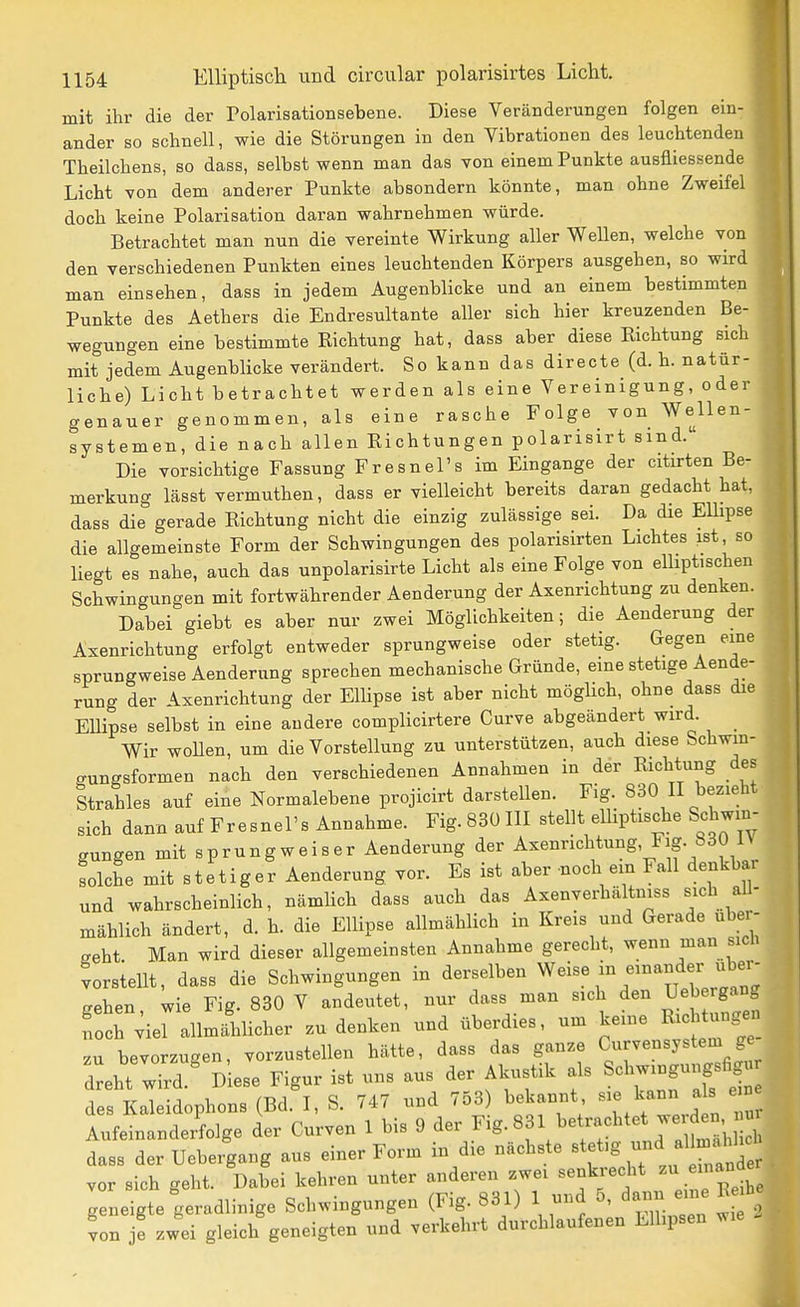 mit ihr die der Polarisationsebene. Diese Veränderungen folgen ein- ander so schnell, wie die Störungen in den Vibrationen des leuchtenden Theilchens, so dass, selbst wenn man das von einem Punkte ausfliessende Licht von dem anderer Punkte absondern könnte, man ohne Zweifel doch keine Polarisation daran wahrnehmen würde. Betrachtet man nun die vereinte Wirkung aller Wellen, welche von den verschiedenen Punkten eines leuchtenden Körpers ausgehen, so wird man einsehen, dass in jedem Augenblicke und an einem bestimmten Punkte des Aethers die Endresultante aller sich hier kreuzenden Be- wegungen eine bestimmte Richtung hat, dass aber diese Richtung sich mit jedem Augenblicke verändert. So kann das directe (d. h. natür- liche) Licht betrachtet werden als eine Vereinigung, oder genauer genommen, als eine rasche Folge von Wellen- systemen, die nach allen Richtungen polarisirt sind. Die vorsichtige Fassung Fresnel's im Eingange der citirten Be- merkung lässt vermuthen, dass er vielleicht bereits daran gedacht hat, dass die gerade Richtung nicht die einzig zulässige sei. Da die EUipse die allgemeinste Form der Schwingungen des polarisirten Lichtes ist, so liegt es nahe, auch das unpolarisirte Licht als eine Folge von elliptischen Schwingungen mit fortwährender Aenderung der Axenrichtung zu denken. Dabei giebt es aber nur zwei Möglichkeiten; die Aenderung der Axenrichtung erfolgt entweder sprungweise oder stetig. Gegen eine sprungweise Aenderung sprechen mechanische Gründe, eine stetige Aende- rung der Axenrichtung der Elhpse ist aber nicht mögHch, ohne dass die Ellipse selbst in eine andere complicirtere Curve abgeändert wird. Wir wollen, um die Vorstellung zu unterstützen, auch diese Schwin- gungsformen nach den verschiedenen Annahmen in der Richtung des Strahles auf eine Normalebene projicirt darstellen. Fig. 830 II bezieht sich dann auf Fresnel's Annahme. Fig. 830 III stellt elliptische Schwin- gungen mit sprungweiser Aenderung der Axenrichtung, Fig. bdü IN solche mit stetiger Aenderung vor. Es ist aber noch ein Fall denkbar und wahrscheinlich, nämlich dass auch das Axenverhältniss sich aU- mählich ändert, d. h. die Ellipse allmählich in Kreis und Gerade uber- geht. Man wird dieser allgemeinsten Annahme gerecht, wenn man sicU vorsteUt, dass die Schwingungen in derselben Weise in einander über- gehen, wie Fig. 830 V andeutet, nur dass man sich den Uebergang noch ;iel allmählicher zudenken und überdies, um keine R-^t^ngen zu bevorzugen, vorzustellen hätte, dass das ganze Curvensystem g dreht wTrd!^ D ese Figur ist uns aus der Akustik als Schwingungsfig« d Kaleidophons (Bd. I, S. 747 und 753) bekannt kann a s e n Aufeinanderfolge der Curven 1 bis 9 der ^^g-^ \ e^^^^^^^J.f^^^^^^ dass der Uebergang aus einer Form in die nächste «^et.g und al^a^^^^^^^ vor sich geht. Dabei kehren unter anderen zwei senkrecht - --j^^ geneigte geradlinige Schwingungen (Fig. 831) 1 und 5, ^'^^ ^ von je zwei gleich geneigten und verkehrt durchlaufenen Ellipsen wie