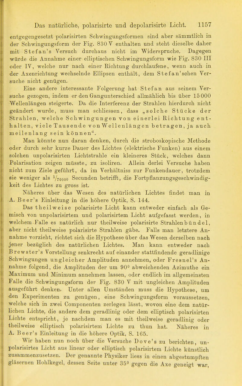 entgegengesetzt polarisirten Schwingungsformen sind aber sämmtlich in der Schwingungsform der Fig. 830 V enthalten und steht dieselbe daher mit Stefan's Versuch durchaus nicht im Widerspruche. Dagegen würde die Annahme einer elliptischen Schwingungsform wie Fig. 830 III oder IV, welche nur nach einer Eichtung durchlaufene, wenn auch in der Axenrichtung wechselnde Ellipsen enthält, dem Stefan'schen Ver- suche nicht genügen. Eine andere interessante Folgerung hat Stefan aus seinem Ver- suche gezogen, indem er den Gangunterschied allmählich bis über 15 000 Wellenlängen steigerte. Da die Interferenz der Strahlen hierdurch nicht geändert wurde, muss man schliessen, dass „solche Stücke der Strahlen, welche Schwingungen von einerlei Richtung ent- halten, viele Tau sende vonWellenlängen betragen, ja auch meilenlang sein können. Man könnte nun daran denken, durch die stroboskopische Methode oder durch sehr kurze Dauer des Lichtes (elektrische Funken) aus einem solchen unpolarisirten Lichtstrahle ein kleineres Stück, welches dann Polarisation zeigen müsste, zu isoliren. Allein derlei Versuche haben nicht zum Ziele geführt, da im Verhältniss zur Funkendauer, trotzdem sie weniger als Vroooo Secunden betrifft, die Fortpflanzungsgeschwindig- keit des Lichtes zu gross ist. Näheres über das Wesen des natürlichen Lichtes findet man in A. Beer's Einleitung in die höhere Optik, S. 144. Das theilweise polarisirte Licht kann entweder einfach als Ge- misch von unpolarisirtem und polarisirtem Licht aufgefasst werden, in welchem Falle es natürlich nur theilweise polarisirte Strahlen b ü n d e 1, aber nicht theilweise polarisirte Strahlen gäbe. Falls man letztere An- nahme vorzieht, richtet sich die Hypothese über das Wesen derselben nach jener bezüglich des natürhchen Lichtes. Man kann entweder nach Brewster's Vorstellung senkrecht aufeinander stattfindende geradlinige Schwingungen ungleicher Amplituden annehmen, oder Fresnel's An- nahme folgend, die Amplituden der um 90 abweichenden Azimuthe ein Maximum und Minimum annehmen lassen, oder endlich im allgemeinsten Falle die Schwingungsform der Fig. 830 V mit ungleichen Amplituden ausgeführt denken. Unter allen Umständen muss die Hypothese, um den Experimenten zu genügen, eine Schwingungsform voraussetzen, welche sich in zwei Componenten zerlegen lässt, wovon eine dem natür- lichen Lichte, die andere dem geradlinig oder dem elliptisch polarisirten Lichte entspricht, je nachdem man es mit theilweise geradlinig oder theilweise elliptisch polarisirtem Lichte zu thun hat. Näheres in A. Beer's Einleitung in die höhere Optik, S. 165. Wir haben nun noch über die Versuche Dove's zu berichten un- : polarisirtes Licht aus linear oder elliptisch polarisirtem Lichte künstlich j zusammenzusetzen. Der genannte Physiker Hess in einen abgestumpften . gläsernen Hohlkegel, dessen Seite unter 35 gegen die Axe geneigt war.