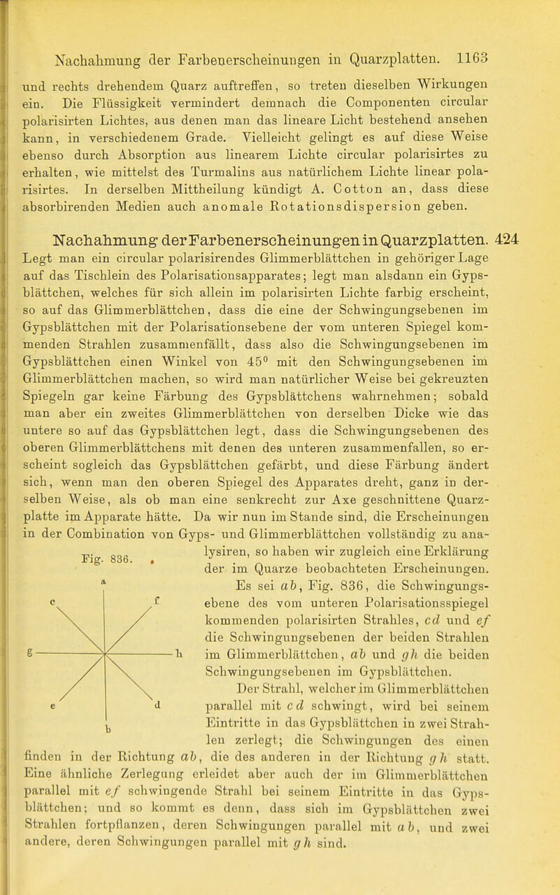 und rechts drehendem Quarz auftrefifen, so treten dieselben Wirkungen ein. Die Flüssigkeit vermindert demnach die Componenten circular polarisirten Lichtes, aus denen man das lineare Licht bestehend ansehen kann, in verschiedenem Grade. Vielleicht gelingt es auf diese Weise ebenso durch Absorption aus linearem Lichte circular polarisirtes zu erhalten, wie mittelst des Turmalins aus natürlichem Lichte linear pola- risirtes. In derselben Mittheilung kündigt A. Cotton an, dass diese absorbirenden Medien auch anomale ßotationsdispersion geben. Nadiahmung derFarbenerscheinungen in Quarzplatten. 424 Legt man ein circular polarisirendes Glimmerblättchen in gehöriger Lage auf das Tischlein des Polarisationsapparates; legt man alsdann ein Gyps- blättchen, welches für sich allein im polarisirten Lichte farbig erscheint, so auf das Glimmerblättchen, dass die eine der Schwingungsebenen im Gypsblättchen mit der Polarisationsebene der vom unteren Spiegel kom- menden Strahlen zusammenfällt, dass also die Schwingungsebenen im Gypsblättchen einen Winkel von 45 mit den Schwingungsebenen im Glimmerblättchen machen, so wird man natürlicher Weise bei gekreuzten Spiegeln gar keine Färbung des Gypsblättchens wahrnehmen; sobald man aber ein zweites Glimmerblättchen von derselben Dicke wie das untere so auf das Gypsblättchen legt, dass die Schwingungsebenen des oberen Glimmerblättchens mit denen des unteren zusammenfallen, so er- scheint sogleich das Gypsblättchen gefärbt, und diese Färbung ändert sich, wenn man den oberen Spiegel des Apparates dreht, ganz in der- selben Weise, als ob man eine senkrecht zur Axe geschnittene Quarz- platte im Apparate hätte. Da wir nun im Stande sind, die Erscheinungen in der Combination von Gyps- und Glimmerblättchen vollständig zu ana- lysiren, so haben wir zugleich eine Erklärung der im Quarze beobachteten Erscheinungen. Es sei al), Fig. 836, die Schwingungs- ebene des vom unteren Polarisationsspiegel kommenden polarisirten Strahles, cd und ef die Schwingungsebenen der beiden Strahlen im Glimmerblättchen, ah und g]i die beiden Schwingungsebeuen im Gypsblättchen. Der Strahl, welcher im Glimmerblättchen parallel mit c d schwingt, wird bei seinem Eintritte in das Gypsblättchen in zwei Strah- len zerlegt; die Schwingungen des einen finden in der Eichtung ah, die des anderen in der Richtung gh statt. Eine ähnliche Zerlegung erleidet aber auch der im Glimmerblättchen parallel mit ef schwingende Strahl bei seinem Eintritte in das Gyps- blättchen; und so kommt es denn, dass sich im Gypsblättchen zwei Strahlen fortpflanzen, deren Schwingungen parallel mit ah, und zwei andere, deren Schwingungen parallel mit gh sind. Fig. 836.