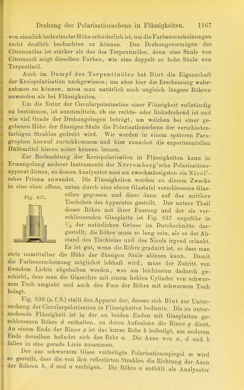von ziemlich bedeutender Höhe erforderlich ist, um die Farbenerscheinungen recht deutlich beobachten zu können. Das Drehungsvermögen des Citronenöles ist stärker als das des Terpentinöles, denn eine Säule von Citronenöl zeigt dieselben Farben, wie eine doppelt so hohe Säule von Terpentinöl. Auch im Dampf des Terpentinöles hat Biot die Eigenschaft der Kreispolarisation nachgewiesen; um aber hier die Erscheinung wahr- nehmen zu können, muss man natürlich noch ungleich längere Röhren auwenden als bei Flüssigkeiten. Um die Natur der Circularpolarisation einer Flüssigkeit vollständig zu bestimmen, ist auszumitteln, ob sie rechts- oder linksdrehend ist und wie viel Grade der Drehungsbogen beträgt, um welchen bei einer ge- gebenen Höhe der flüssigen Säule die Polarisationsebene der verschieden- farbigen Strahlen gedreht wird. Wir werden in einem späteren Para- graphen hierauf zurückkommen und hier zunächst die experimentellen Hülfsmittel hierzu näher kennen lernen. Zur Beobachtung der Kreispolarisation in Flüssigkeiten kann in Ermangelung anderer Instrumente der Nörremberg'sche Polarisations- apparat dienen, zu dessen Analysator man am zweckmässigsten ein Nicol'- sches Prisma anwendet. Die Flüssigkeiten werden zu diesem Zwecke in eine oben offene, unten durch eine ebene Glastafel verschlossene Glas- röhre gegossen und diese dann auf das mittlere Tischchen des Apparates gestellt. Der untere Theil dieser Röhre mit ihrer Fassung und der sie ver- schliessenden Glasplatte ist Fig. 837 ungefähr in V2 der natürlichen Grösse im Durchschnitte dar- gestellt; die Röhre muss so lang sein, als es der Ab- stand des Tischleins und des Nicols irgend erlaubt. Es ist gut, wenn die Röhre graduirt ist, so dass man stets unmittelbar die Höhe der flüssigen Säule ablesen kann. Damit die Farbenerscheinung möglichst lebhaft wird, muss der Zutritt von fremdem Lichte abgehalten werden, was am leichtesten dadurch ge- schieht, dass man die Glasröhre mit einem hohlen Cylinder von schwar- zem Tuch umgiebt und auch den Fuss der Röhre mit schwarzem Tuch belegt. Fig. 838 (a.f.S.) stellt den Apparat dar, dessen sich Biot zur Unter- suchung der Circularpolarisation in Flüssigkeiten bediente. Die zu unter- suchende Flüssigkeit ist in der an beiden Enden mit Glasplatten ge- schlossenen Röhre d enthalten, zu deren Aufnahme die Rinne g dient. An einem Ende der Rinne g ist das kurze Rohr b befestigt, am anderen Ende derselben befindet sich das Rohr a. Die Axen von a, d und h fallen in eine gerade Linie zusammen. Der aus schwarzem Glase verfertigte Polarisationsspiegel m wird 80 gestellt, dass die von ihm reflectirten Strahlen die Richtung der Axen der Röhren b, d und a verfolgen. Die Röhre a enthält als Analysator