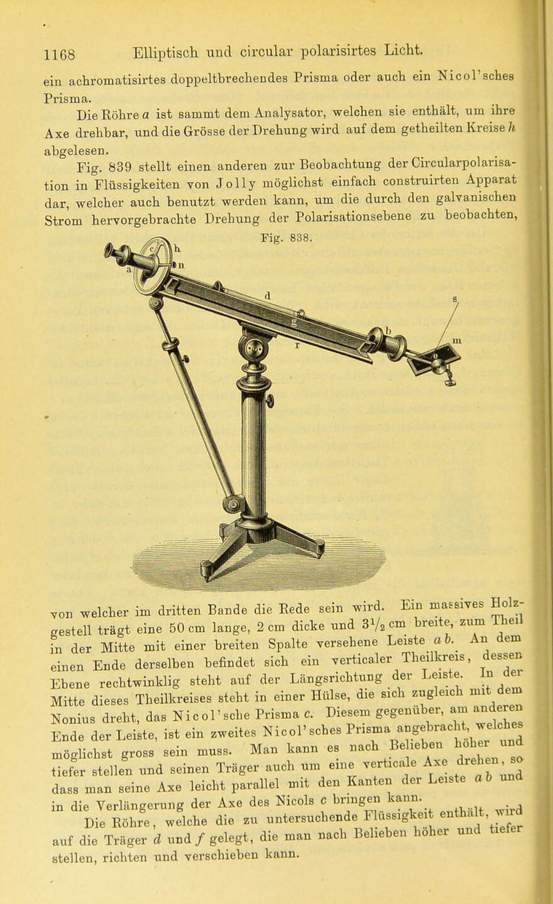 ein achromatisirtes doppeltbrecbendes Prisma oder auch ein Nicol'scbes Prisma. Die Röbre a ist sammt dem Analysator, welcben sie entbält, um ibre Axe drebbar, und die Grösse der Drebung wird auf dem getbeilten Kreise/« abgelesen. Fig. 839 stellt einen anderen zur Beobacbtung der Circularpolarisa- tion in Flüssigkeiten von JoUy möglicbst einfacb construirten Apparat dar, welcber auch benutzt werden kann, um die durcb den galvaniscben Ström bervorgebrachte Drebung der Polarisationsebene zu beobachten, Fig. 838. Ton welcber im dritten Bande die Rede sein wird. Em massives Holz- gestell trägt eine 50 cm lange, 2 cm dicke und SVacm breite zum Tbeil in der Mitte mit einer breiten Spalte versebene Leiste a b. An dem einen Ende derselben befindet sieb ein verticaler Tbeilkreis, dessen Ebene rechtwinklig steht auf der Längsrichtung der Leiste In der Mitte dieses Tbeilkreises steht in einer Hülse, die sich zugleich mit dem Nonius dreht, das Nicol'scbe Prisma c. Diesem gegenüber, am anderen Ende der Leiste, ist ein zweites ^^-ol'scbes Prisma augebracR W^^^^^^ möglicbst gross sein muss. Man kann es nach Beheben hober und tiefer stellen und seinen Träger auch um eine verticale Ax ^r^^^; dass man seine Axe leicht parallel mit den Kanten der Leiste ab und in die Verlängerung der Axe des Nicols c bringen kann. Die Röhre, welche die zu untersuchende Flüssigkei enthalt, wird auf die Träger d und / gelegt, die man nach Belieben hoher und tiefer stellen, richten und verschieben kann.