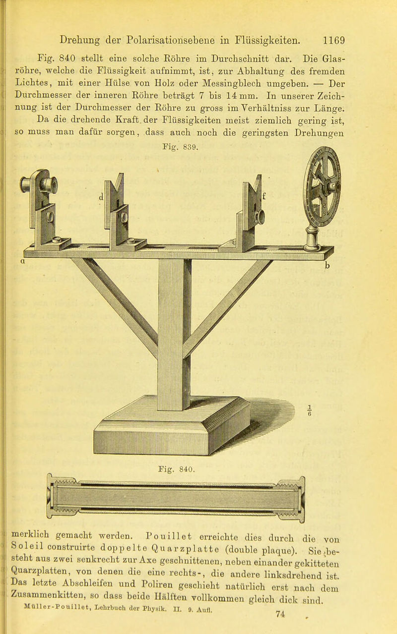 Fig. 840 stellt eine solche Röhre im Durchschnitt dar. Die Glas- röhre, welche die Flüssigkeit aufnimmt, ist, zur Abhaltung des fremden Lichtes, mit einer Hülse von Holz oder Messingblech umgeben. — Der Durchmesser der inneren Eöhre beträgt 7 bis 14 mm. In unserer Zeich- nung ist der Durchmesser der Röhre zu gross im Verhältniss zur Länge. Da die drehende Kraft, der Flüssigkeiten meist ziemlich gering ist, so muss man dafür sorgen, dass auch noch die geringsten Drehungen Fig. 839. Fig. 840. merklich gemacht werden. Pouillet erreichte dies durch die von S o 1 e i 1 construirte doppelteQuarzplatte (double plaque). Sie >be- Bteht aus zwei senkrecht zur Axe geschnittenen, neben einander gekitteten Quarzplatten, von denen die eine rechts-, die andere linksdrehend ist Das letzte Abschleifen und Poliren geschieht natürlich erst nach dem Zusammenkitten, so dass beide Hälften vollkommen gleich dick sind. MUlIcr-Pottillet, Lehrbuch der Pbyaik. U. 9Aufl 74