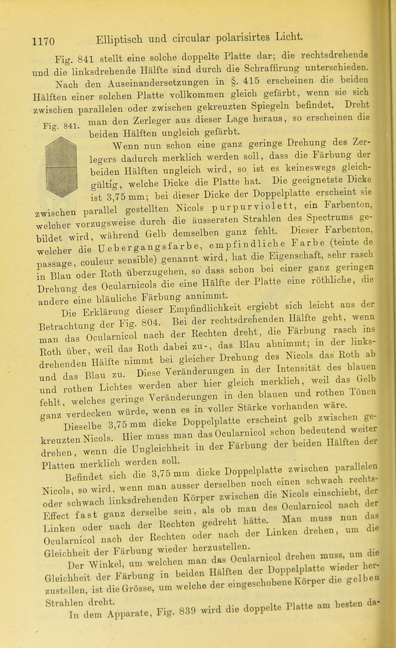Fig. 841 stellt eine solche doppelte Platte dar; die rechtsdrehende und die 'linksdrehende Hälfte sind durch die Schraffirung unterschieden. Nach den Auseinandersetzungen in §. 415 erscheinen die beiden Hälften einer solchen Platte YoUkommen gleich gefärbt, wenn sie sich zwischen parallelen oder zwischen gekreuzten Spiegeln befindet. Dreht ■p. man den Zerleger aus dieser Lage heraus, so erscheinen die  beiden Hälften ungleich gefärbt. Wenn nun schon eine ganz geringe Drehung des Zer- legers dadurch merklich werden soll, dass die Färbung der beiden Hälften UDgleich wird, so ist es keineswegs gleich- gültig, welche Dicke die Platte hat. Die geeignetste Dicke ist 3 75 mm; bei dieser Dicke der Doppelplatte erscheint sie zwischen parallel gestellten Nicols purpurviolett, ein Farbenton, welcher vorzugsweise durch die äussersten Strahlen des Spectrums ge- Wet wld während Gelb demselben ganz fehlt. Dieser Farbenton, M JdL' Uebergangsfarbe, empfindliche Farbe (temte de st couleuflfiblef genannt wird, hat die Eigenschaft, sehr rasch L bL^u oder Eoth überzugehen, so dass schon bei einer ganz geringen Drehung des Ocularnicols die eine Hälfte der Platte eine rothhche, die «ndere eine bläuliche Färbung annimmt. . , , . , ^ . Die Erklärung dieser EmpfindUchkeit ergiebt sich leicht aus der + .Znr^a der Fi-. 804. Bei der rechtsdrehenden Hälfte geht, wenn tu das Ocul^^^^^^^^ nach der Rechten dreht, die Färbung rasch ins ZI tber weil das Roth dabei zu-, das Blau abnimmt; in der links- r In'Hälfte nimmt bei gleicher Drehung des Nicols das Roth ab . j rBfau zu Diese Veränderungen in der Intensität des blauen 5 then Lichtes werden aber hier gleich merklich, weil das Gelb rhttt e che^l' r lgl Veränderungen in den blauen und rothen Tönen fehlt, welches . ^^^^^^ ^^^^^ vorhanden wäre. '^^^7et e ,75tm dicke Doppelplatte erscheint gelb zwischen ge- Dieselbe o, das Ocularnicol schon bedeutend weiter S°:r w:;t d ü„gr.reu m f...... nm.. der '^'t n^t^^tlltL dicke Doppelplatte zwischen p.r.l,eleu Effect M ganz derselbe aem, »'^tTL Ma. Z nun das Vate, Fi,. 889 wird die d.ppelte Platte an. besten da-
