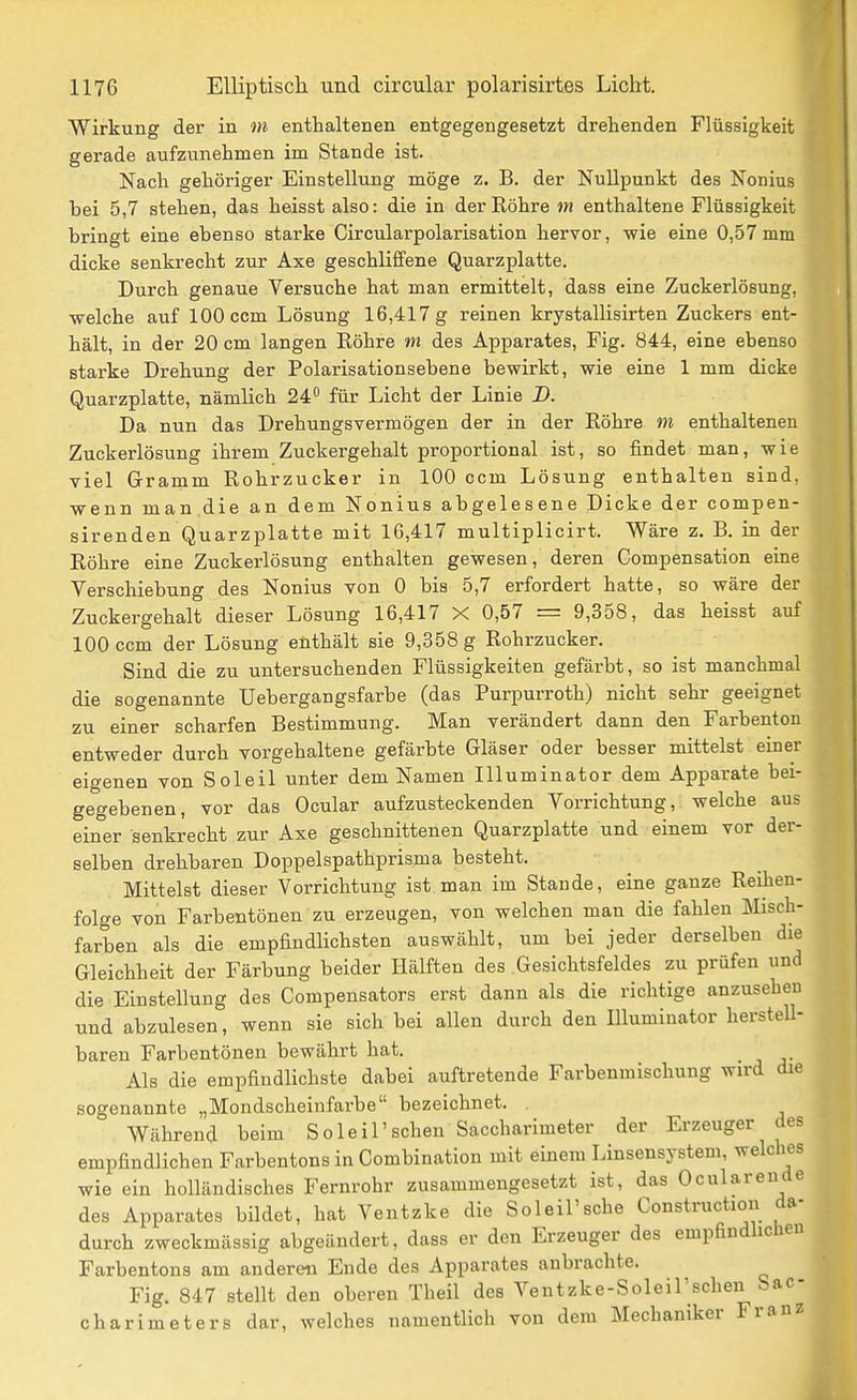 Wirkung der in m enthaltenen entgegengesetzt drehenden Flüssigkeit gerade aufzunehmen im Stande ist. Nach gehöriger Einstellung möge z. B. der Nullpunkt des Nonius bei 5,7 stehen, das heisst also: die in der Röhre m enthaltene Flüssigkeit bringt eine ebenso starke Circularpolarisation hervor, wie eine 0,57mm dicke senkrecht zur Axe geschliffene Quarzplatte. Durch genaue Versuche hat man ermittelt, dass eine Zuckerlösung, welche auf 100 ccm Lösung 16,417 g reinen krystallisirten Zuckers ent- hält, in der 20 cm langen Röhre m des Apparates, Fig. 844, eine ebenso starke Drehung der Polarisationsebene bewirkt, wie eine 1 mm dicke Quarzplatte, nämlich 24^ für Licht der Linie D. Da nun das Drehungsvermögen der in der Röhre in enthaltenen Zuckerlösung ihrem Zuckergehalt proportional ist, so findet man, wie viel Gramm Rohrzucker in 100 ccm Lösung enthalten sind, wenn man.die an dem Nonius abgelesene Dicke der compen- sirenden Quarzplatte mit 16,417 multiplicirt. Wäre z. B. in der Röhre eine Zuckerlösung enthalten gewesen, deren Compensation eine Verschiebung des Nonius von 0 bis 5,7 erfordert hatte, so wäre der Zuckergehalt dieser Lösung 16,417 X 0,57 = 9,358, das heisst auf 100 ccm der Lösung enthält sie 9,358 g Rohrzucker. Sind die zu untersuchenden Flüssigkeiten gefärbt, so ist manchmal die sogenannte Uebergangsfarbe (das Purpurroth) nicht sehr geeignet zu einer scharfen Bestimmung. Man verändert dann den Farbenton entweder durch vorgehaltene gefärbte Gläser oder besser mittelst einer eigenen von Soleil unter dem Namen Illuminator dem Apparate bei- gegebenen, vor das Ocular aufzusteckenden Vorrichtung, welche aus einer senkrecht zur Axe geschnittenen Quarzplatte und einem vor der- selben drehbaren Doppelspathprisma besteht. Mittelst dieser Vorrichtung ist man im Stande, eine ganze Reihen- folge von Farbentönen zu erzeugen, von welchen man die fahlen Älisch- farben als die empfindlichsten auswählt, um bei jeder derselben die Gleichheit der Färbung beider Hälften des .Gesichtsfeldes zu prüfen und die Einstellung des Compensators erst dann als die richtige anzusehen und abzulesen, wenn sie sich bei allen durch den Illuminator herstell- baren Farbentönen bewährt hat. Als die empfindlichste dabei auftretende Farbenmischung wird die sogenannte „Mondscheiufarbe bezeichnet. Während beim Soleil'scheu Saccharimeter der Erzeuger des empfindlichen Farbentons in Combination mit einem Linsensystem, welches wie ein holländisches Fernrohr zusammengesetzt ist, das Ocular ende des Apparates bildet, hat Ventzke die Soleil'sehe Construction da- durch zweckmässig abgeändert, dass er den Erzeuger des empfindlichen Farbentons am andere« Ende des Apparates anbrachte. Fig. 847 stellt den oberen Theil des Ventzke-Soleil'schen Sac- charimeters dar, welches namentlich von dem Mechaniker Franz