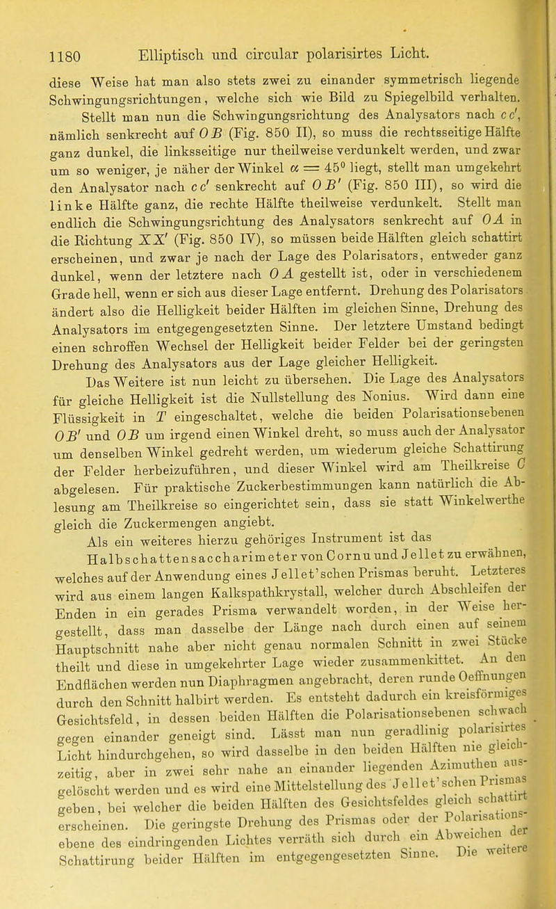 diese Weise hat man also stets zwei zu einander symmetrisch liegende Schwingungsrichtungen, welche sich wie Bild zu Spiegelbild verhalten. Stellt man nun die Schwingungsrichtung des Analysators nach cc', nämlich senkrecht auf 05 (Fig. 850 II), so muss die rechtsseitige Hälfte ganz dunkel, die linksseitige nur theilweise verdunkelt werden, und zwar um so weniger, je näher der Winkel « = 45° liegt, stellt man umgekehrt den Analysator nach cd senkrecht auf OB' (Fig. 850 III), so wird die linke Hälfte ganz, die rechte Hälfte theilweise verdunkelt. Stellt man endlich die Schwingungsrichtung des Analysators senkrecht auf OÄ'm die Richtung ZZ' (Fig. 850 IV), so müssen beide Hälften gleich schattirt erscheinen, und zwar je nach der Lage des Polarisators, entweder ganz dunkel, wenn der letztere nach 0 A gestellt ist, oder in verschiedenem Grade hell, wenn er sich aus dieser Lage entfernt. Drehung des Polarisators ändert also die Helligkeit beider Hälften im gleichen Sinne, Drehung des Analysators im entgegengesetzten Sinne. Der letztere Umstand bedingt einen schroffen Wechsel der Helligkeit beider Felder bei der geringsten Drehung des Analysators aus der Lage gleicher Helligkeit. Das Weitere ist nun leicht zu übersehen. Die Lage des Analysators für gleiche Helligkeit ist die Nullstellung des Nonius. Wird dann eine Flüssigkeit in T eingeschaltet, welche die beiden Polarisationsebenen OB' und OB um irgend einen Winkel dreht, so muss auch der Analysator um denselben Winkel gedreht werden, um wiederum gleiche Schattirung der Felder herbeizuführen, und dieser Winkel wird am Theilkreise C abgelesen. Für praktische Zuckerbestimmungen kann natürlich die Ab- lesung am Theilkreise so eingerichtet sein, dass sie statt Winkelwerthe gleich die Zuckermengen angiebt. Als ein weiteres hierzu gehöriges Instrument ist das Halbschattensaccharimeter von GornuundJellet zu erwähnen, welches auf der Anwendung eines J eil et'sehen Prismas beruht. Letzteres wird aus einem langen Kalkspathkrystall, welcher durch Abschleifen der Enden in ein gerades Prisma verwandelt worden, in der Weise her- gestellt, dass man dasselbe der Länge nach durch einen auf seinem Hauptschnitt nahe aber nicht genau normalen Schnitt in zwei Stucke theilt und diese in umgekehrter Lage wieder zusammenkittet. An den Endflächen werden nun Diaphragmen angebracht, deren runde Oeffnungen durch den Schnitt halbirt werden. Es entsteht dadurch ein kreisförmiges Gesichtsfeld, in dessen beiden Hälften die Polarisationsebenen schwach _ gegen einander geneigt sind. Lässt man nun geradlinig polarisirtes Licht hindurchgehen, so wird dasselbe in den beiden Hälften nie gleich- zeitig, aber in zwei sehr nahe an einander liegenden Azimuthen aus- gelöscht werden und es wird eine Mittelstellung des Jellet'sehen Prisma geben, bei welcher die beiden Hälften des Gesichtsfeldes gleich schattirt erscheinen. Die geringste Drehung des Prismas oder der Polarisation ebene des eindringenden Lichtes verräth sich durch ein Abweichen rte Schattirung beider Hälften im entgegengesetzten Sinne. Die weu