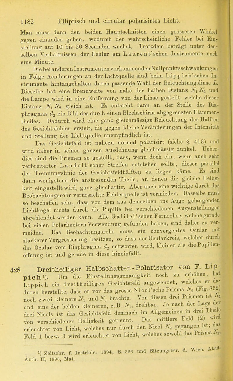 Man muss dann den beiden Hauptschnitten einen grösseren Winkel gegen einander geben, wodurch der wahrscheinliche Fehler bei Ein- stellung auf 10 bis 20 Secunden wächst. Trotzdem beträgt unter den- selben Verhältnissen der Fehler am L aurent'schen Instrumente noch eine Minute. Die bei anderen Instrumenten vorkommendenNuUpunktsschwankungen in Folge Aenderungen an der Lichtquelle sind beim Lippich'schen In- strumente hintangehalten durch passende Wahl der Beleuchtungslinse L. Dieselbe hat eine Brennweite von nahe der halben Distanz Ni und die Lampe wird in eine Entfernung von der Linse gestellt, welche dieser Distanz Nj^N^ gleich ist. Es entsteht dann an der Stelle des Dia- phragmas cZa ein Bild des durch einen Blechschirm abgegrenzten Flammen- theiles. Dadurch wird eine gan'z gleichmässige Beleuchtung der Hälften des Gesichtsfeldes erzielt, die gegen kleine Veränderungen der Intensität und Stellung der Lichtquelle unempfindUch ist. Das Gesichtsfeld ist nahezu normal polarisirt (siehe §. 413) und wird daher in seiner ganzen Ausdehnung gleichmässig dunkel. Ueher- dies sind die Prismen so gestellt, dass, wenn doch ein, wenn auch sehr verbreiterter L andolt'scher Streifen entstehen sollte, dieser parallel der Trennungslinie der Gesichtsfeldhälften zu liegen käme. Es sind dann wenigstens die anstossenden Theile, an denen die gleiche Hellig- keit eingestellt wird, ganz gleichartig. Aber auch eine wichtige durch das Beobachtungsrohr verursachte Fehlerquelle ist vermieden. Dasselbe muss so beschaffen sein, dass von dem aus demselben ins Auge gelangenden Lichtkegel nichts durch die Pupille bei verschiedenen Augenstellungen abgeblendet werden kann. Alle Galilei' sehen Fernrohre, welche gerade bei vielen Polarimetern Verwendung gefunden haben, sind daher zu ver- meiden. Das Beobachtungsrohr muss ein convergentes Ocular mit stärkerer Vergrösserung besitzen, so dass der Ocularkreis, welcher durch das Ocular vom Diaphragma entworfen wird, kleiner als die Pupillen- öffnung ist und gerade in diese hineinfällt. 428 Dreitheiliger Halbschatten-Polarisator von F. Lip- piclli). Um die Einstellungsgenauigkeit noch zu erhöhen, bat Lippich ein dreitheiliges Gesichtsfeld angewendet, welches er da- durch herstellte, dass er vor das grosse Nicol'sche Prisma (Fig.So-) noch zwei kleinere N, und N, brachte. Von diesen drei Prismen ist iVa und eins der beiden kleineren, z.B. N,, drehbar. Je nach der Lage der drei Nicols ist das Gesichtsfeld demnach im Allgemeinen in drei iUeiie von verschiedener Helligkeit getrennt. Das mittlere Feld (2) ^j' erleuchtet von Licht, welches nur durch den Nicol N, gegangen ist; das Feld 1 bezw. 3 wird erleuchtet von Licht, welches sowohl das PrisinaiV^, 1) Zeitschr. f. Instrkde. 1894, S. 326 und Sitzungsber. d. Wien. Akad. Abth. II, 1896, Mai.