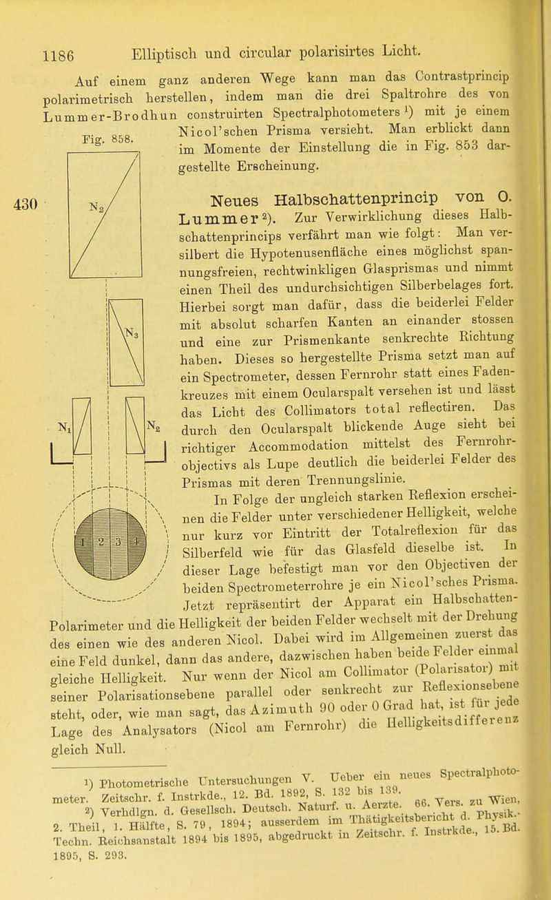 Auf einem ganz anderen Wege kann man das Contrastprincip polarimetriscli herstellen, indem man die drei Spaltrohre des von Lummer-Brodhun construirten Spectralphotometers i) mit je einem Nie ersehen Prisma versieht. Man erblickt dann im Momente der Einstellung die in Fig. 853 dar- gestellte Erscheinung. Fig. 858. 430 Neues Halbsdiattenprincip von 0. L Ummer 2). Zur Verwirklichung dieses Halb- schattenprincips verfährt man wie folgt: Man ver- silbert die Hypotenusenfläche eines möglichst span- nungsfreien, rechtwinkligen Glasprismas und nimmt einen Theil des undurchsichtigen Silberbelages fort. Hierbei sorgt man dafür, dass die beiderlei Felder mit absolut scharfen Kanten an einander stossen und eine zur Prismenkante senkrechte Kichtung haben. Dieses so hergestellte Prisma setzt man auf ein Spectrometer, dessen Fernrohr statt eines Faden- kreuzes mit einem Ocularspalt versehen ist und lässt das Licht des Collimators total reflectiren. Das durch den Ocularspalt blickende Auge sieht bei richtiger Accommodation mittelst des Fernrohr- objectivs als Lupe deutlich die beiderlei Felder des Prismas mit deren Trennungslinie. In Folge der ungleich starken Eeflexion erschei- nen die Felder unter verschiedener Helligkeit, welche nur kurz vor Eintritt der Totalreflexion für das Silberfeld wie für das Glasfeld dieselbe ist. In dieser Lage befestigt man vor den Objectiven der beiden Spectrometerrohre je ein Nicol'sches Pnsma. Jetzt repräseutirt der Apparat ein Halbschatten- Polarimeter und die Helligkeit der beiden Felder wechselt mit der Drehung des einen wie des anderen Nicol. Dabei wird im Allgememen zuerst da eine Feld dunkel, dann das andere, dazwischen haben beide Felder eimu gleiche Helligkeit. Nur wenn der Nicol am Colhmator ^^^^'^'^e^^ feiner PolarLtionsebene parallel oder senkj-echt zur ex on^^^b n steht, oder, wie man sagt, das Azimuth 90 oder 0 Grad -t ^u. jed Lage des Analysators (Nicol am Fernrohr) die HeUigkeitsdiffereuz gleich Null. 1) Photometrische Untersuchungen V. Ueber ein neues Spectralphoto- meter. Zeitschr. f. Instrkde., 12. Bd. 1892 S. 132 bis 139 2) VerMlsn. d. Gesellscli. Deutsch. Naturf. u. Aerzte. f , ' 2. Theil 1. nflfte, S. 79, 1894; ausserdem im ^^^f^^^^^^^^ Techn. Eeichsanstalt 1894 bis 1895, abgedruckt in Zeitschi. f. Instrkde., 1805, S. 293.
