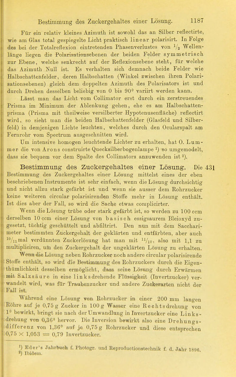 Für ein relativ kleines Azimuth ist sowohl das an Silber reflectirte, wie am Glas total gespiegelte Licht praktisch linear polarisirt. In Folge des bei der Totalreflexion eintretenden Phasenverlustes von Va Wellen- länge liegen die Polarisationsebenen der beiden Felder symmetrisch zur Ebene, welche senkrecht auf der Reflexionsebene steht, für welche das Azimuth Null ist. Es verhalten sich demnach beide Felder wie Halbschattenfelder, deren Halbschatten (Winkel zwischen ihren Polari- sation sebenen) gleich dem doppelten Azimuth des Polarisators ist und durch Drehen desselben beliebig von 0 bis 90 variirt werden kann. Lässt man das Licht vom Collimator erst durch ein zerstreuendes Prisma im Minimum der Ablenkung gehen, ehe es am Halbschatten- prisma (Prisma mit theilweise versilberter Hypotenusenfläche) reflectirt wird, so sieht man die beiden Halbschattenfelder (Glasfeld und Silber- feld) in demjenigen Lichte leuchten, welches durch den Ocularspalt am Fernrohr vom Spectrum ausgeschnitten wird. Um intensive homogen leuchtende Lichter zu erhalten, hat 0. Lum- mer die von Arons construirte Quecksilberbogenlampe ^) so umgemodelt, dass sie bequem vor dem Spalte des CoUimators anzuwenden ist 2). Bestimmung des Zuckergelialtes einer Lösung. Die Bestimmung des Zuckergehaltes einer Lösung mittelst eines der eben beschriebenen Instrumente ist sehr einfach, wenn die Lösung durchsichtig und nicht allzu stark gefärbt ist und wenn sie ausser dem Rohrzucker keine weiteren circular polarisirenden Stoffe mehr in Lösung enthält. Ist dies aber der Fall, so wird die Sache etwas complicirter. Wenn die Lösung trübe oder stark gefärbt ist, so werden zu 100 ccm derselben 10 ccm einer Lösung von basisch essigsaurem Bleioxyd zu- gesetzt, tüchtig geschüttelt und abfiltrirt. Den nun mit dem Sacchari- meter bestimmten Zuckergehalt der geklärten und entfärbten, aber auch ^/nmal verdünnten Zuckerlösung hat man mit ^ViOi also mit 1,1 zu multipliciren, um den Zuckergehalt der ungeklärten Lösung zu erhalten. Wenn die Lösung neben Rohrzucker noch andere circular polarisirende Stoffe enthält, so wird die Bestimmung des Rohrzuckers durch die Eigen- thümlichkeit desselben ermöglicht, dass seine Lösung durch Erwärmen mit Salzsäure in eine 1 inksdrehende Flüssigkeit (Invertzucker) ver- wandelt wird, was für Traubenzucker und andere Zuckerarten nicht der Fall ist. Während eine Lösung von Rohrzucker in einer 200 mm langen Röhre auf je 0,75 g Zucker in 100 g Wasser eine Rechts drehung von P bewirkt, bringt sie nach der Umwandlung in Invertzucker eine Links- drehung von 0,36 hervor. Die Inversion bewirkt also eine Drehungs- •lifferenz von 1,,S6'' auf je 0,75 g Rohrzucker und diese entsprechen 0,75 X 1,053 = 0,79 Invertzucker. ') Eder's Jahrbuch f. Photogr. und Eeproductionstechnik f. d. Jahr 1896. ^) Ibidem.