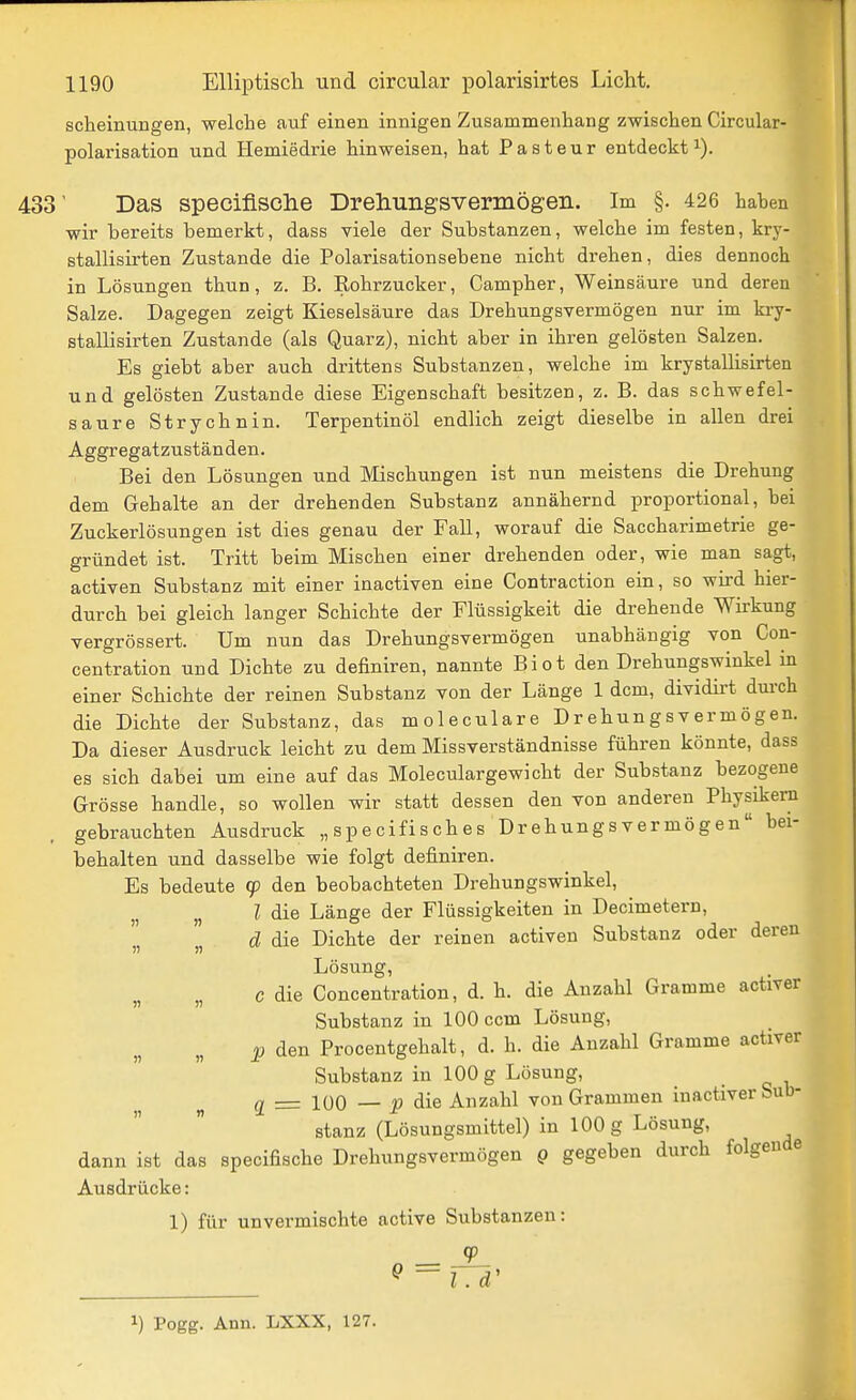 scheinungen, welche auf einen innigen Zusammenhang zwischen Circular- polarisation und Hemiedrie hinweisen, hat Pasteur entdeckt^). 433' Das specifisclie Drehungsvermögen. Im §. 426 haben wir bereits bemerkt, dass viele der Substanzen, welche im festen, kry- stallisirten Zustande die Polarisationsebene nicht drehen, dies dennoch in Lösungen thun, z. B. Rohrzucker, Campher, Weinsäure und deren Salze. Dagegen zeigt Kieselsäure das Drehungsvermögen nur im kry- stallisirten Zustande (als Quarz), nicht aber in ihren gelösten Salzen. Es giebt aber auch drittens Substanzen, welche im krystallisirten und gelösten Zustande diese Eigenschaft besitzen, z. B. das schwefel- saure Strychnin. Terpentinöl endlich zeigt dieselbe in allen drei Aggregatzuständen. Bei den Lösungen und Mischungen ist nun meistens die Drehung dem Gehalte an der drehenden Substanz annähernd proportional, bei Zuckerlösungen ist dies genau der FaU, worauf die Saccharimetrie ge- gründet ist. Tritt beim Mischen einer drehenden oder, wie man sagt, activen Substanz mit einer inactiven eine Contraction ein, so wird hier- durch bei gleich langer Schichte der Flüssigkeit die drehende Wirkung vergrössert. Um nun das Drehungsvermögen unabhängig von Con- centration und Dichte zu definiren, nannte Biot den Drehungswinkel in einer Schichte der reinen Substanz von der Länge 1 dem, dividii-t durch die Dichte der Substanz, das moleculare Drehungsvermögen. Da dieser Ausdruck leicht zu dem Missverständnisse führen könnte, dass es sich dabei um eine auf das Moleculargewicht der Substanz bezogene Grösse handle, so wollen wir statt dessen den von anderen Physikern gebrauchten Ausdruck „ spe cifis ch es Drehungs vermögen bei- behalten und dasselbe wie folgt definiren. Es bedeute (p den beobachteten Drehungswinkel, , ? die Länge der Flüssigkeiten in Decimetern, d die Dichte der reinen activen Substanz oder deren Lösung, „ c die Concentration, d. h. die Anzahl Gramme activer Substanz in 100 com Lösung, p den Procentgehalt, d. h. die Anzahl Gramme activer Substanz in 100 g Lösung, ^ _ 100 — J5 die Anzahl von Grammen iuactiver Sub- stanz (Lösungsmittel) in 100g Lösung, dann ist das specifische Drehungsvermögen Q gegeben durch folgende Ausdrücke: 1) für unvermischte active Substanzen: 1) Pogg. Ann. LXXX, 127.