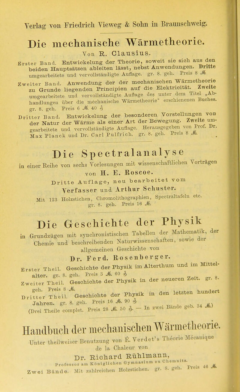 Die mechanische Wärmetheorie. Von R,. Clausius. Erster Band. Entwiekelung der Theorie, soweit sie sich aus den beiden Hauptsätzen ableiten lässt, nebst Anwendungen. Dritte umgearbeitete und vervollständigte Auflage, gr. 8. geh. Preis 8 Jb. Zweiter Band. Anwendung der der mechanischen Wärmetheorie zu Grunde liegenden Principien auf die Elektricität. Zweite umgearbeitete und vervollständigte Auflage des unter dem Titel „Ab- handlungen über die mechanische Wärmetheorie erschienenen Buches, gr. 8. geh. Preis 6 Jk 40 ^ Dritter Band. Entwiekelung der besonderen Vorstellungen von der Natur der Wärme als einer Art der Bewegung. Zweite um- gearbeitete und vervollständigte Auflage. Herausgegeben von Prof. Dr. Max Planck und Dr. Carl Pulfrich. gr. 8. geh. Preis 8 Jk Die Spectralanalyse in einer Keihe von sechs Vorlesungen mit wissenschaftHclien Vorträgen von H. E. Roscoe. Dritte Auflage, neu bearbeitet vom Verfasser und Arthur Schuster. Mit 123 Holzstichen, Chromolithographien, Spectraltafehi etc. gr. 8. geh. Preis 16 Jk Die Geschichte der Physik in Grundzügen mit synchronistischen Tabellen der Mathematik, der Chemie und beschreibenden Naturwissenschaften, sowie der allgemeinen Geschichte von Dr. Ferd. Rosenberger. Erster Theil. Geschichte der Physik im Alterthum und im Mittel- alter, gr. 8. geh. Preis 3 Jk 60 ^ zweiter Theil. Geschichte der Physik in der neueren Zeit. gr. 8. Drife-rTtil.'Geschichte der Physik in den letzten hundert Jahren, gr. 8. geh. Preis 16 Jk 90 ^ (Drei Theile complet. Preis 28 Jk 50 \ - In zwei Bande geb. o4 A) Handbuch der mechanischen Wäriiietheorie. Unter theilweiser Benutzung von t. Verdet's Theorie Mecamque de la Ghaleur von Dr. Richard Rülilmaiin, ProfeBsoram Küniglichcu fiymn.^sii.mzuChcmn,t.. Zwei Bände. iMit zahlreichen Holzstichen, gr. 8. geb. Preis .