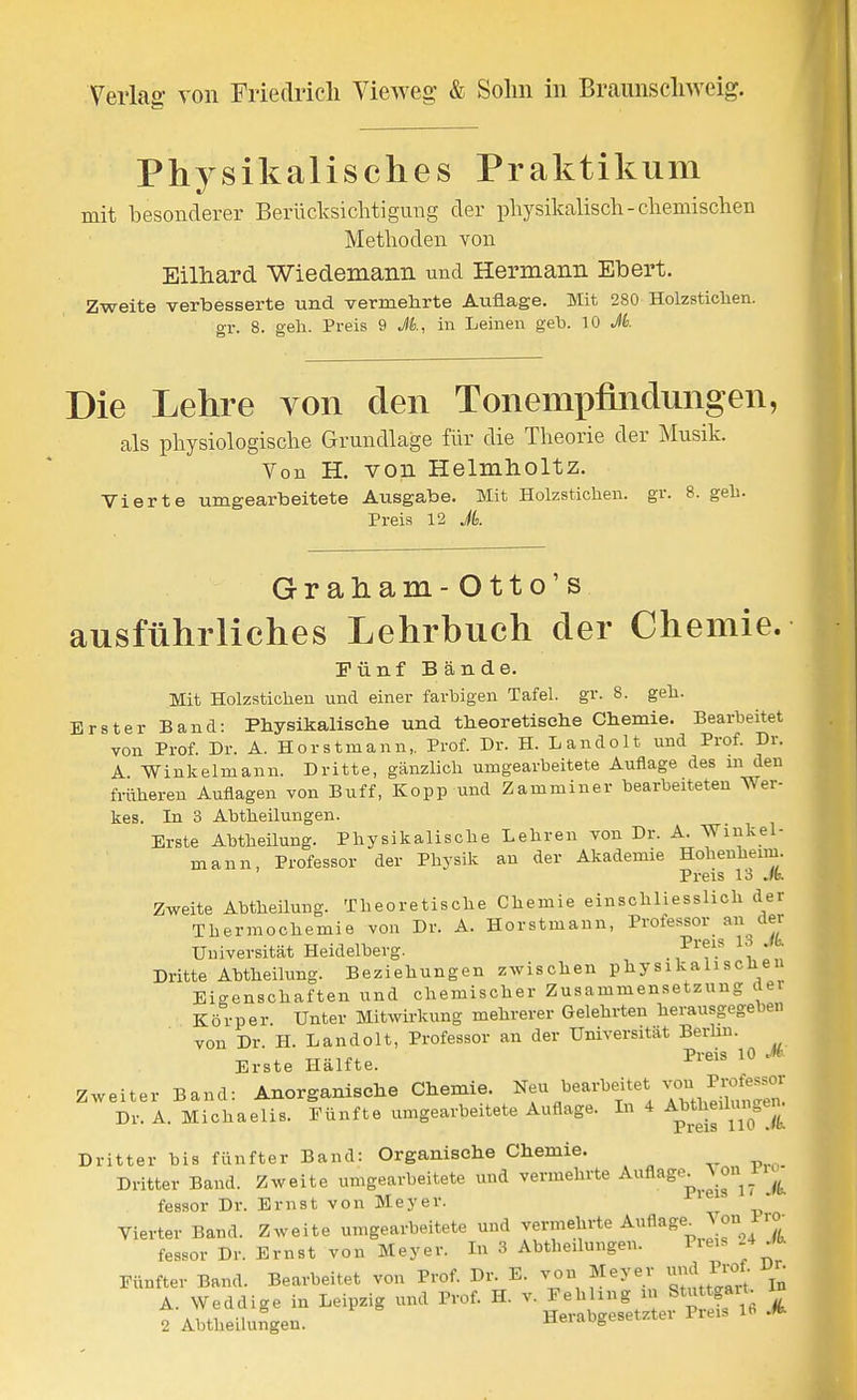 Physikalisches Praktikum mit besonderer Berüclvsiclitigimg der physikalisch-cliemischen Methoden von Eilhard Wiedemann und Hermann Ebert. Zweite verbesserte und vermehrte Auflage. Mit 280 Holzsticlien. OT. 8. geh. Preis 9 Jk, in Leinen geh. 10 Jk Die Lehre von den Tonempfuidungen, als physiologische Grundlage für die Theorie der Musik. Von H. von Helmholtz. Vierte umgearbeitete Ausgabe. Mit Holzstichen, gr. 8. geh. Preis 12 Jk Graham- O tt o' s ausführliches Lehrbuch der Chemie. Fünf Bände. Mit Holzsticheu und einer farbigen Tafel, gr. 8. geh. Erster Band: Physikallselie und theoretische Chemie. Bearbeitet von Prof. Dr. A. Horstmann,. Prof. Dr. H. Landolt und Prof. Dr. A Winke Im an 11. Dritte, gänzlich umgearbeitete Auflage des m den früheren Auflagen von Buff, Kopp und Zammiuer bearbeiteten Wer- kes. In 3 Abtheilungen. Erste Abtheilung. Physikalische Lehren von Dr. A. Winkel- mann, Professor der Physik an der Akademie Hohenheim. Preis 13 Jk. Zweite AbtheUung. Theoretische Chemie einschliesslich der Thermochemie von Dr. A. Horstmann, Professor an der Universität Heidelberg. . ^^'f.^ '^ Dritte Abtheilung. Beziehungen zwischen physikalischen Eigenschaften und chemischer Zusammensetzung dei Körper. Unter Mitwirkung mehrerer Gelehrten herausgegeben von Dr. H. Landolt, Professor an der Universität Berhn. Erste Hälfte. ^«^^ Zweiter Band: Anorganische Chemie, ^eu bearbeitet von P^^^^ Dr. A. Michaelis. Fünfte umgearbeitete Auflage. In 4 ^^^thmlu^^^^^^^^ Dritter bis fünfter Band: Organische Chemie. Dritter Band. Zweite umgearbeitete und vermehrte Auflage^^ \ ou 11^^^ fessor Dr. Ernst von Meyer. * Vierter Band. Zweite umgearbeitete und vermehrte Auflage_ Jon Pro- fessor Dr. Ernst von Meyer. In 3 Abtheilungen. Pieis 4 fb. Fünfter Band. Bearbeitet von Prof. Dr. E. von Meyer und IW IJr^ A. Weddige in Leipzig und Prof. H. v. Fehling u Stuttgart. ^