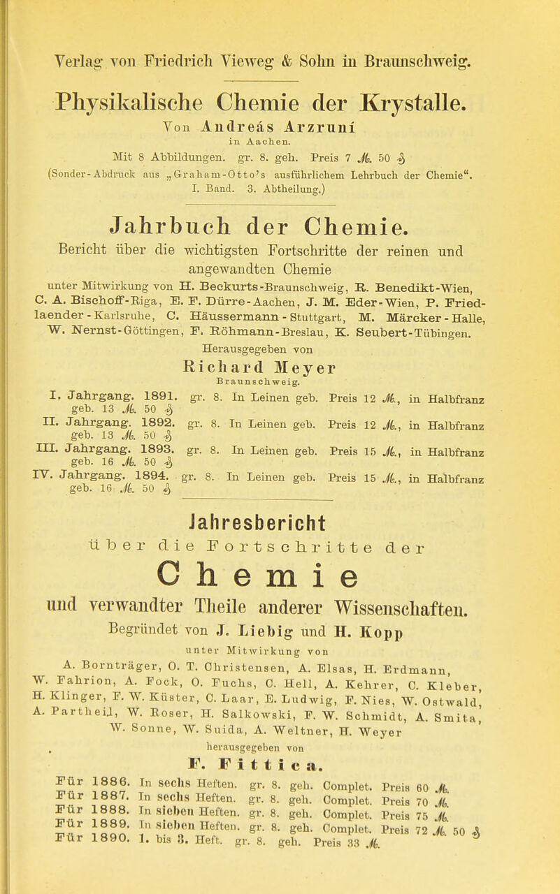 Physikalische Chemie der Krystalle. Vou Andreas Arzruni in Aachen. Mit 8 Ablaildungen. gr. 8. geh. Preis 7 A 50 -S, (Sonder-Abdruck aus „ Gr aha m-0 tt o's ausführlichem Lehrbuch der Chemie. I. Band. 3. Abtheiluns.) Jahrbuch der Chemie. Bericht über die -wichtigsten Fortschritte der reinen und angewandten Chemie unter Mitwirkung von H. Beekurts-Braunscliweig, R. Benedikt-Wien, C. A. BiselLoff-Eiga, E. F. Dürre - Aachen, J. M. Eder-Wien, P. Fried- laender-Karlsruhe, C. Häussermann - Stuttgart, M. Märeker - HaUe, W. Nernst-Göttingen, F. Röhmann-Breslau, K. Seubert-Tübingen. Herausgegeben von Richard Meyer Braunaohweig. I. Jahrgang. 1891. gr. 8. In Leinen geb. Preis 12 Jt., in Halbfranz geb. 13 Jk 50 S II. Jahrgang. 1892. gr. 8. In Leinen geb. Preis 12 A, in Halbfranz geb. 13 Jk 50 -S, m. Jahrgang. 1893. gr. 8. In Leinen geb. Preis 15 A, in Halbfranz geb. 16 Jk 50 -S) rV. Jahrgang. 1894. gr. 8. In Leinen geb. Preis 15 Jk, in Halbfranz geb. 16 Jk 50 ^ Jahresbericht über die Fortscliritte der Chemie und verwandter Tlieile anderer Wissenschaften. Begründet von J. Lieb ig und H. Kopp unter Mitwirkung von A. Bornträger, 0. T. Christensen, A. Elsas, H. Erdmann, W. Fahrion, A. Fock, 0. Fuchs, C. Hell, A. Kehrer, C. Kleber, H. Klinger, F. W. Küster, C. Laar, E. Ludwig, F. Nies, W. Oatwald] A. PartheU, W. Eoser, H. Salkowski, F. W. Schmidt, A. Smita] W. Sonne, W. Suida, A. Weltner, H. Weyer herausgegeben von F. F i t t i c a. Für 1886. In sechs Heften, gr. 8. geh. Complet. Preis 60 A ^^^^^^ 8. geh. Complet. Preis 70 A sieben Heften, gr. 8. geh. Complet. Preis 75 A Für 1890. 1. bis 3. Heft. gr. 8. geb. Preis 33 ^ *