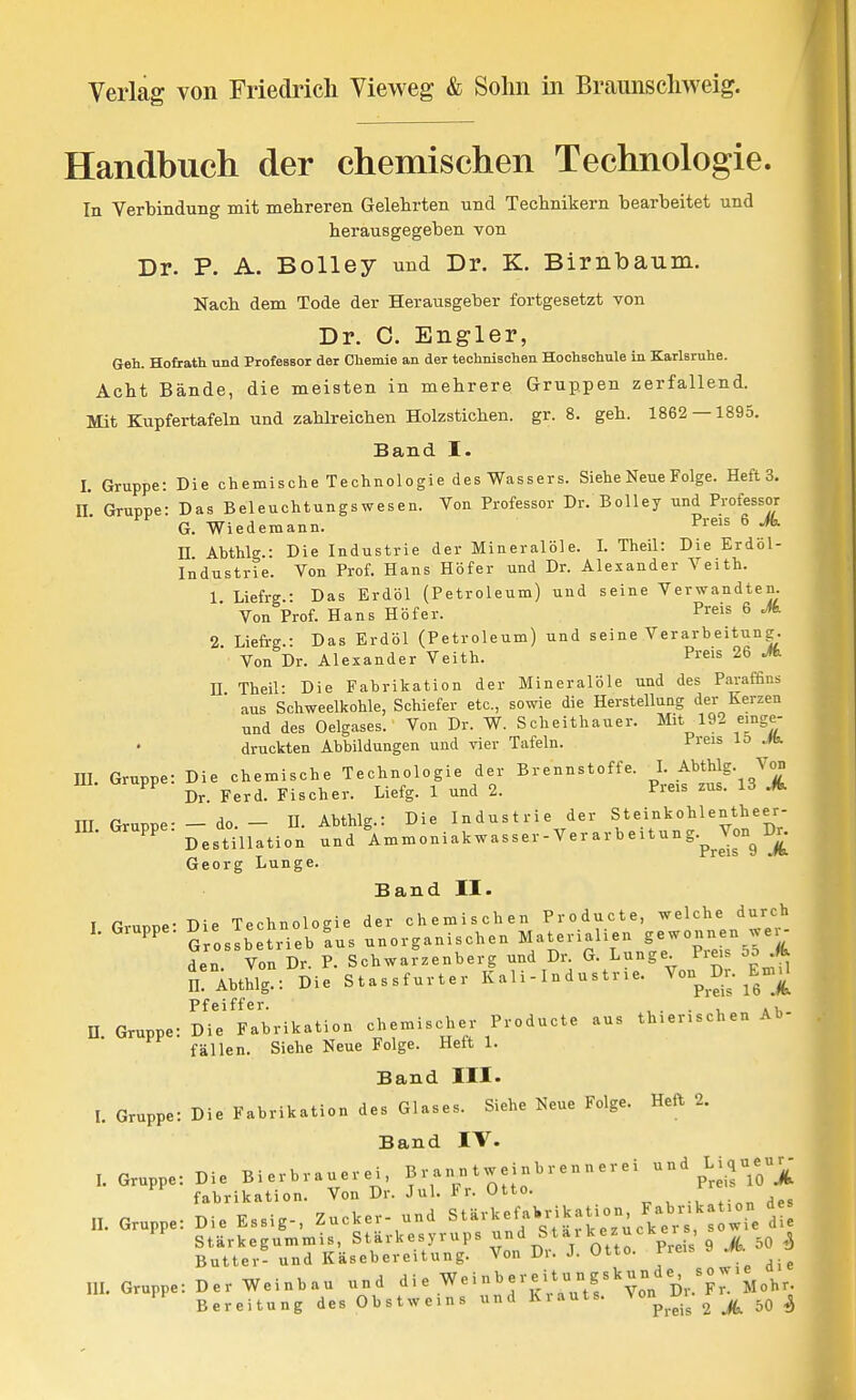 Handbuch der chemischen Technologie. In Verbindung mit mehreren Gelehrten und Technikern bearbeitet und herausgegeben von Dr. P. A. Bolley und Dr. K. Birnbaum. Nach dem Tode der Herausgeber fortgesetzt von Dr. C. Engler, Geh. Hofrath und Professor der Chemie an der technischen Hochschule in Karlsruhe. Acht Bände, die meisten in mehrere Gruppen zerfallend. Mit Kupfertafeln und zahlreichen Holzstichen, gr. 8. geh. 1862 — 1895. Band I. I. Gruppe: Die chemische Technologie des Wassers. Siehe Neue Folge. Heft 3. n Gruppe- Das Beleuchtungswesen. Von Professor Dr. Bolley und Professor G. Wiederaann. Preis 6 Jk n Abthlg.: Die Industrie der Mineralöle. I. Theil: Die Erdöl- Industrie. Von Prof. Hans Höfer und Dr. Alexander Veith. 1 Liefre.- Das Erdöl (Petroleum) und seine Verwandten. Von Prof. Hans Höf er. P«is 6 Jk 2 Liefrg.: Das Erdöl (Petroleum) und seine Verarbeitung. Von Dr. Alezander Veith. Preis 26 M n Theil- Die Fabrikation der Mineralöle und des Paraffins ' aus Schweelkohle, Schiefer etc., sowie die Herstellung der Kerzen und des Oelgases. Von Dr. W. Scheithauer. Mit 192 einge- druckten Abbildungen und vier Tafeln. Preis lo El. Gruppe: Die chemische Technologie der Brennstoffe. I. Abthlg. Von Dr. Ferd. Fischer. Liefg. 1 und 2. Preis zus. 13 A m Gruppe- -do.- U. Abthlg.: Die Industrie der Steinkohlentheer- Gruppe, j^^^^.jj^^.^^ ^nimoniakwasser-Verarbeitung.^Jon^Dr. Georg Lunge. Band II. I Gruppe- Die Technologie der chemischen Producte, welche durch S osibetrieb Ls unorganischen M^^terialieu gewonnen wer^ den Von Dr. P. Schwarzenberg und Dr. G. Lunge Pie^s 5d .«^ n! Abthlg.: Die Stassfurter K a 1 i - I n d u s tr le. Von^ En,ü Pfeiffer. , . . a >. n. Gruppe: Die Fabrikation chemischer Producte aus thier.schen Ab- fällen. Siehe Neue Folge. Hett 1. Band III. L Gruppe: Die Fabrikation des Glases. Siehe Neue Folge. Heft 2. Band IV. l. Gruppe: Die Bierbrauerei, Branntweinbrennerei und Lique«- ^ fabrikation. Von Dr. Jul. Fr. Otto. ^-r Gruppe: Die Essig-, Zucker- und StärkefaWikaUon Fabr-k -^^^ Stärkegummis, Stärkesyrups .J^^^^ »tar k ezuck er s Butter- und Käsebereitung. Von Dr. J. Otto. Preis Gruppe: Der Weinbau und d i e We i nb er e i t u n gs^ un de^ - w i^^^^^_ Bereitung des Obstweins und Krauts. \ on l'_i^ 2 A 50 ^ II.