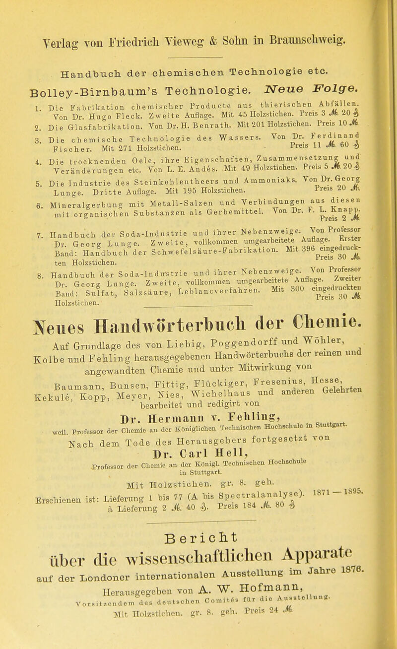 HandToTich der chemisclien Technologie etc. Bolley-Bimbaum's Teclinologie. Neue Folge. 1 Die Fabrilcation chemischer Producte aus thierischen Abfällen. Von Dr. Hugo Fleck. Zweite Auflage. Mit 45 Holzstichen. Preis 3 Jfc. 20 4 2. Die Glasfabrikation. Von Dr. H. Benrath. Mit 201 Holzstichen. Preis 10 ^. 3. Die ohemische Technologie des Wassers. Von Dr. Ferdinand Fischer. Mit 271 Holzstichen. P«'« 11 ^. 60 ^ 4. Die trocknenden Oele, ihre Eigenschaften, Zusammensetzung und Veränderungen etc. Von L. E. Andes. Mit 49 Holzstichen. Preis5 J*.204 5. Die Industrie des Steinkohlentheers und Ammoniaks. Von Dr. Georg Lunge. Dritte Auflage. Mit 195 Holzstichen. Preis 6. Mineralgerbung mit Metall-Salzen und Verbindungen aus diesen mit organischen Substanzen als Gerbemittel. Von Dr. F. L-^K^^PP 7. Handbuch der Soda-Industrie und ihrer Nebenzweige. Von Professor Dr Georg Lunge. Zweite, vollkommen umgearbeitete Auflage, brster Sand Hafdbuch^er Schwefelsäure-Fabrikation. Mit 396peingedrucJ. ten Holzstichen. 8. Handbuch der Soda-Indu'strie und ihrer Nebenzweige. Von Profcsor Dr Georg Lunge. Zweite, vollkommen umgearbeitete Auflage. Z^eUe. BakdT Suffat, Salzsäure, Leblancverfahren. Mit 300 emgedruckteu Holzstichen. ^ üfeiies Handwörterbuch der Chemie. Auf Grundlage des von Liebig, Poggendorff und Wöbler, Kolbe und Fehling herausgegebenen Handwörterbuclis der reinen und angewandten Chemie und unter Mitwirkung von Baumann, Bunsen, Fittig, Flückiger, Fresenius, Hesse Kekule, Kopi, Meyer, Nies, Wichelhaus und anderen Gelehrten bearbeitet und redigirt von Dr. Hermann v. Fehling, weil ProfesBor der Chemie au der Königlichen Technischen Hochschule in Stuttgart. Nach dem Tode des Herausgehers fortgesetzt von Dr. Carl Hell, Professor der Chemie an der Konigl. Technischen Hochschule iu Stuttgart. Mit Holzstichen. gr. 8. geli. Erschienen ist: Lieferung 1 bis 77 (A Spectralanalyse). 1871 -1895. ä Lieferung 2 A 40 ^. Preis 184 A 80 % B ericlit über die Avissenschaftlichcn Apparate auf der Londoner internationalen Ausstellung im Jahre 1876. Herausgegeben von A. W. Hofmann, Vorsitzendem des deutschen Comit^s für die Ausstellun,.