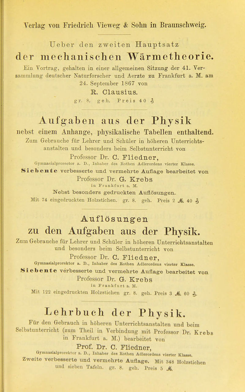 lieber den zweiten Hauptsatz der mechanischen Wärmetheorie. Ein Vortrag, gehalten in einer allgemeinen Sitzung der 41. Ver- sammlung deutscher Naturforscher und Aerzte zu Frankfurt a. M. am 24. September 1867 von R. Clausiiis. g r. 8. geh. P r e i s 4 0 Aufgaben aus der Physik nebst einem Anhange, physikalische Tabellen enthaltend. Zum Gebrauche für Lehrer und Schüler in höheren Unterrichts- anstalten und besonders beim Selbstunterricht von Professor Dr. 0. Fliedner, Gymnasialprorector a. D., Inhaber des Kothen Adlerordens vierter Klasse. Siebente verbesserte und vermehrte Auflage bearbeitet von Professor Dr. G. Krebs in Frankfurt a. M. Nebst besonders gedruckten Auflösungen. Mit 74 eingedruckten Holzsticlien. gr. 8. geh. Preis 2 A 40 Auflösungen zu den Aufgaben aus der Physik. Zum Gebrauche für Lehrer und Schüler in höheren Unterrichtsanstalten und besonders beim Selbstunterricht von Professor Dr. C. Fliedner, Gynmasialprorektor a. D., Inhaber des Rothen Adlorordens vierter Klasse. Siebente verbesserte und vermehrte Auflage bearbeitet von Professor Dr. G. Krebs in Frankfurt a. M. Mit 122 eingedruckten Holzsticlien gr. 8. geh. Preis 3 A 60 ^. Lehrbuch der Physik. Für den Gebrauch in höheren Unterrichtsanstalten und beim Selbstunterricht (zum Theil in Verbindung mit Professor Dr. Kreb in Frankfurt a. M.) bearbeitet von Prof. Dr. C. Fliedner, Gymnasialprorektor a. D., Inhaber des Eotheu Adlerordens vierter Klasse. Zweite verbesserte und vermehrte Auflage. Mit 348 Holzstichen und sieben Tafeln, gr. 8. geh. Preis 5 A