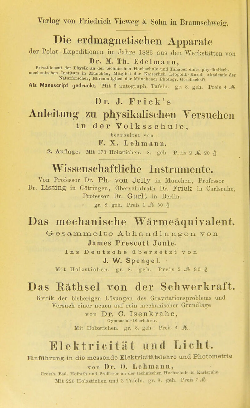 Die erdmagnetischen Ax3parate der Polar-Expeditionen im Jahre 1883 aus den Werkstätten von Dr. M. Th. Edelmann, Privatdocent der Physik an der technischen Hochschule und Inhaber eines physikalisch- mechanischen Instituts in München, Mitglied der KaiserHch Leopold.-Karol. Akademie der Naturforscher, Ehrenmitglied der Münchener Photogr. Gesellschaft. Als Manuscript gedruckt. Mit 6 autograph. Tafeln, gr. 8. geh. Preis 4 M. Dr. J. Fr ick's Anleitung zu physikalischen Versuchen in der Volksschule, bearbeitet von F. X. L eil mann. 2. Auflage. Mit 173 Holzstichen. 8. geh. Preis 2 Jk 20 ^ Wissenschaftliche Instrumente. Von Professor Dr. Ph. VOn Jolly in Münclieu, Professor Dr. Listing in Göttingeu, Oberschulrath Dr. Frick in Carlsriihe, Professor Dr. Gurlt in Berlin, gr. 8. geh. Preis 1 M 50 i, Das mechanische Wärmeäquivalent. Gresanartielte Abliandlxiiigeii von James Prescott Jonle. Ins Deutsclie übersetzt von J. W. S pe n g e I. Mit Holzstichen, gr. 8. geh. Preis 2 M. 80 ^ Das Räthsel von der Schwerkraft. Kritik der bisherigen Lösungen des Gravitationsprobleras und Versuch einer neuen auf rein mechanischer Grundlage von Dr. C. Isenkrahe, Gymnasial-Oberlehrer. Mit Holzstichen, gr. 8. geli. Preis 4 JL Elektrieita't und Licht. Einführung in die messende Elektricitätslehre und Photometrie von Dr. 0. Lehmann, Grossh. Bad. Hofratli und Professor an der technischen Hochschule in Karlsruhe.