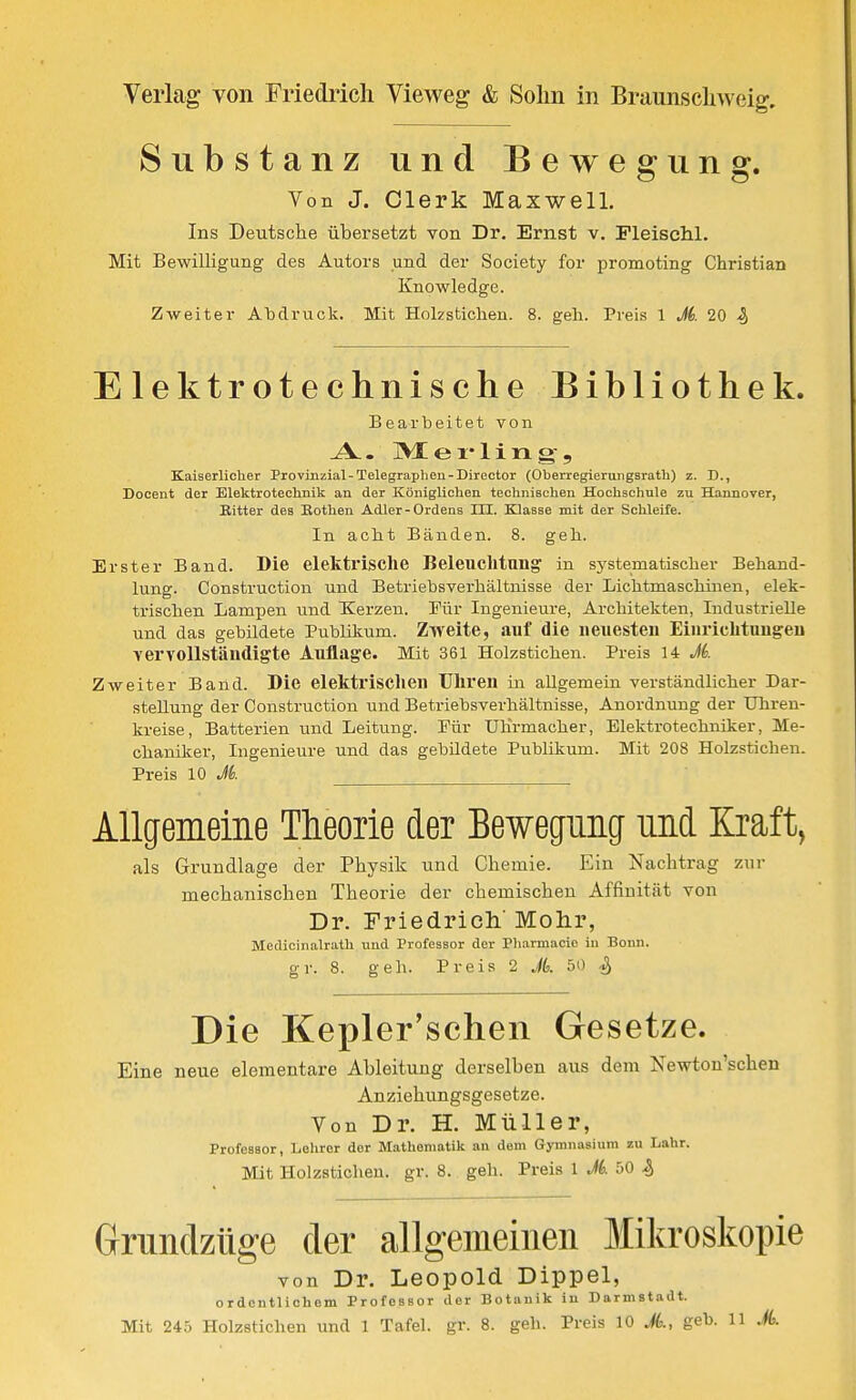 Substanz und Bewegung. Von J. Clerk Maxwell. Ins Deutsche übersetzt von Dr. Ernst v. PleiscM. Mit Bewilligung des Autors und der Society for promoting Christian Knowledge. Zweiter Abdruck. Mit Holzstichen. 8. geh. Preis \ Jd. 20 S) Elektrotechnische Bibliothek. Bearbeitet von -A.. ISJ- e X* 1 i n g- 5 Kaiserlicher Provinzial-Telegraphen-Direotor (Oberregieruiigsrath) z. D., Docent der Elektrotechnik an der Königlichen technischen Hochschule zu Hannover, Ritter des Eothen Adler-Ordens Iii. Klasse mit der Schleife. In acht Bänden. 8. geh. Erster Band. Die elektrische Beleuchtung in systematischer Behand- lung. Construction und Betriebsverhältnisse der Lichtmaschinen, elek- trischen Lampen und Xerzen. Für Ingenieure, Architekten, Industrielle und das gebildete Publiltum. Zweite, auf die neuesteu Einrichtuugeu YervoUständigte Auflage. Mit 361 Holzstichen. Preis 14 M. Zweiter Band. Die elektrisclien Uliren in allgemein verständlicher Dar- stellung der Construction und Betriebsverhältnisse, Anordnung der Uhren- kreise, Batterien und Leitung. Für Uhrmacher, Elektrotechniker, Me- chaniker, Ingenieure und das gebildete Publikum. Mit 208 Holzstichen. Preis 10 A Allgemeine Theorie der Bewegung und Kraft, als Grundlage der Physik und Chemie. Ein Nachtrag zur mechanischen Theorie der chemischen Affinität von Dr. Friedrich' Mohr, Medicinalrath und Professor der Pliarmacie iu Bonn. gr. 8. geh. Preis 2 A 50 ^ Die Kepler'schen Gesetze. Eine neue elementare Ableitung derselben aus dem Newton'schen Anziehungsgesetze. Von Dr. H. Müller, Professor, Lehrer der Mathematik an dem Gymnasium zu Lahr. Mit Holzstichen, gr. 8. geh. Preis 1 M. 50 % Grundzüge der allgemeinen Mikroskopie von Dr. Leopold Dippel, ordentlichem Professor der Botanik in Darmstadt.