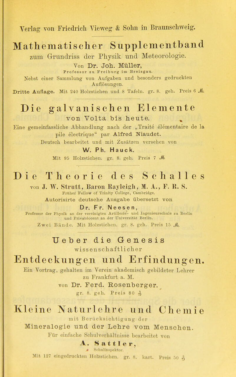 Mathematischer Supplementband zum Grrundriss der Physik und Meteorologie. Von Dr. Joli. Müller, Professor zu Preiburg im Breisgau. Nebst einer Sammlung von Aufgaben und besonders gedruckten Auflösungen. Dritte Auflage. Mit 240 Holzsticben und 8 Tafeln, gr. 8. geh. Preis 6 A Die galvanischen Elemente von Volta bis heute. ^ Eine gemeinfassliclie Abhandlung nacli der „Traite elementaire de la pile electrique par Alfred Niaudet. Deutsch bearbeitet und mit Zusätzen versehen von W. Ph. Hauck. Mit 95 Holzstichen. gr. 8. geh. Preis 7 M Die Theorie des Schalles von J. W. Strutt, Baron ßayleigh, M. A., F. R. S. Früher Fellow of Trinity College, Carabridge. Autorisirte deutselie Ausgabe übersetzt von Dr. Fr. Neesen, Professor der Physik an der verelnigteu Artillerie- und Ingenieurschule zu Berlin und Privatdocent an der Universität Berlin. Zwei Bände. Mit Holzstichen, gr. 8. geh. Preis 15 Jk. Ueber die Genesis wissenschaftlicher Entdeckungen und Erfindungen. Ein Yortrag, gehalten im Verein akademisch gebildeter Lehrer zu Frankfurt a. M. von Dr. Ferd. Rosenberger.^ gr. 8. geh. Preis 80 Kleine Naturlehre und Chemie mit Berücksichtigung der Mineralogie und der Lehre vom Menschen. Für einfache Schiilverhiiltnisse bearbeitet von A. Sattler, * Sohulinapektor. Mit 127 eingedruckten Holzstichen, gr. 8. kart. Preis 50 %