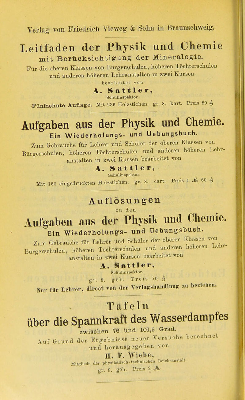 Leitfaden der Physik und Chemie mit BerüQksiclitigung der Mineralogie. Für die oberen Klassen von Bürgerschulen, höheren Töchterschiüen und anderen höheren Lehranstalten in zwei Kursen bearbeitet von A. S at tl e r, Sohulinspektor. Fünfzelmte Auflage. Mit 236 Holzstichen, gr. 8. kart. Preis 80 ^ Aufgaben aus der Physik und Chemie. Ein Wiederholungs- und Uebungsbuch. Zum Gebrauche für Lehrer und Schüler der oberen Klassen von Bürgerschulen, höheren Töchterschulen und anderen höheren Lehr- anstalten in zwei Kursen bearbeitet von A. Sattler, ScliulinBpelitor. Mit 160 eingedruckten Holzstichen, gv. 8. cart. Preis 1 A 60 ^ Auflösungen den Aufgaben aus der Physik und Chemie. Ein Wiederholungs- und Uebungsbueh. Zum Gebrauche für Lehrer Und Schüler der oberen Kkssen von Bürgerschulen, höheren Töchterschulen und anderen höheren Lehr- anstalten in zwei Kursen bearbeitet von A. Sattler, Sclmlinapektor. gl- 8. geh. Preis :i0 Nur für Lehrer, direct von der Yerlagsliauaiung zu beziehen. Täfeln über die Spannkraft des Wasserdampfes zwisohen 76 Und 101,5 Grad. Auf Grund der Ergebnisse neuer Versuche berechnet und herausgegeben von H. F. Wiebe, Mitglicdo der physikallsch-tcchniechcu EeicLsanstaU.