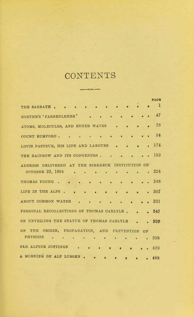 CONTENTS THE SABBATH ,.t»»»»«»«^ GOETHE'S ' FAKBBNLEHBB' ,.•»••• ^7 ATOMS, MOLECULES, AND ETHER WAVES , • • • 78 COUNT EUMPOBD • • • • 94 LOUIS PA8TEUB, HIS LIFE AND LABOURS . • • .174 THE RAINBOW AND ITS CONGENERS 199 ADDRESS DELIVERED AT THE BIRKBBCK INSTITUTION ON OCTOBER 22, 1884 224 THOMAS TOUNG • . . . 248 LIFE IN THE ALPS 807 ABOUT COMMON WATER . . . . , , , , 33] PERSONAL RECOLLECTIONS OF THOMAS CARLTLB . , , 847 ON UNVELLING THE STATUE OF THOMAS OARLTLE , , 39? ON THE ORIGIN, PROPAGATION, AND PREVENTION OF PHTHISIS 398 OLD ALPINE JOTTINGS ,.429 A MORNING ON ALP LUSGBN .•§»,, 498
