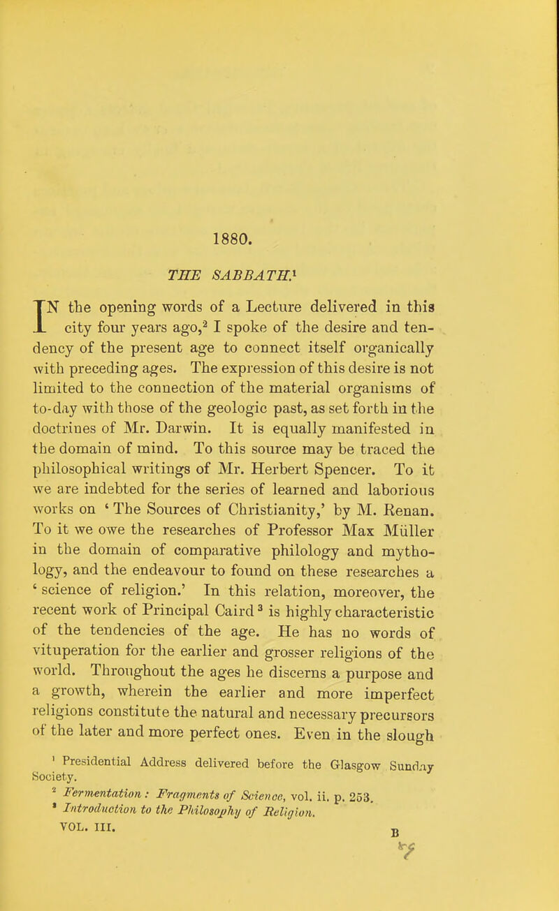 1880. THE SABBATH} IN the opening words of a Lecture delivered in this city four years ago,^ I spoke of the desire and ten- dency of the present age to connect itself organically with preceding ages. The expression of this desire is not limited to the connection of the material organisms of to-day with those of the geologic past, as set forth in the doctrines of Mr. Darwin. It is equally manifested in the domain of mind. To this source may be traced the philosophical writings of Mr. Herbert Spencer. To It we are indebted for the series of learned and laborious works on ' The Sources of Christianity,' by M. Renan. To it we owe the researches of Professor Max Miiller in the domain of comparative philology and mytho- logy, and the endeavour to found on these researches a ' science of religion.' In this relation, moreover, the recent work of Principal Caird ^ is highly characteristic of the tendencies of the age. He has no words of vituperation for the earlier and grosser religions of the world. Throughout the ages he discerns a purpose and a growth, wherein the earlier and more imperfect religions constitute the natural and necessary precursors of the later and more perfect ones. Even in the slough ' Presidential Address delivered before the Glasgow Sund.ay Society. Fermentation: Fragments of Scievce, vol. ii. p. 253, • Introduction to the Pkilosoj/hy of Religion. VOL. Ill, g