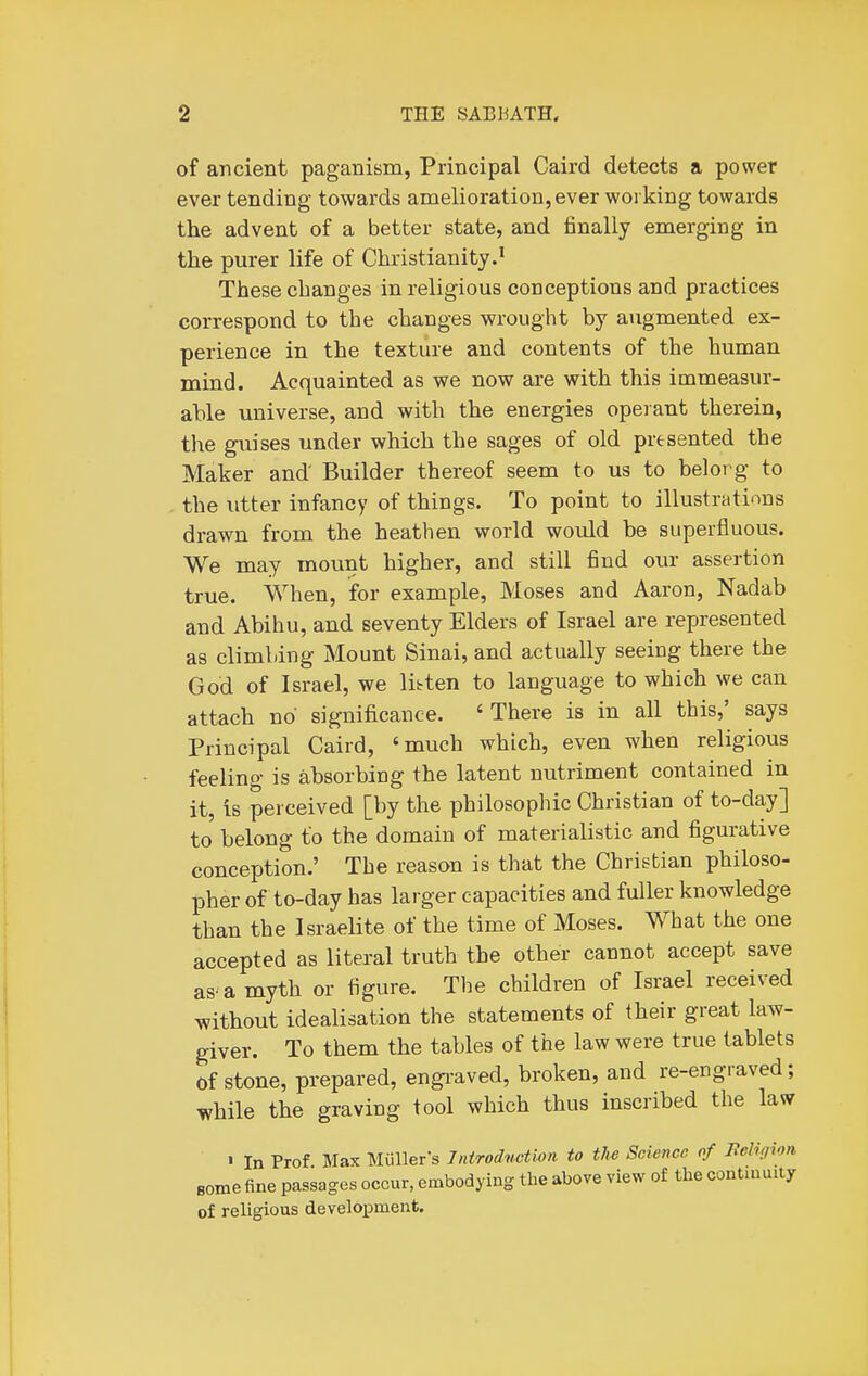 of ancient paganism, Principal Caird detects a power ever tending towards amelioration, ever working towards the advent of a better state, and finally emerging in the purer life of Christianity.' These changes in religious conceptions and practices correspond to the changes wrought by augmented ex- perience in the texture and contents of the human mind. Acquainted as we now are with this immeasur- able universe, and with the energies operant therein, the guises under which the sages of old presented the Maker and' Builder thereof seem to us to belorg to the utter infancy of things. To point to illustrcitinns drawn from the heathen world would be superfluous. We may mount higher, and still find our assertion true. When, for example, Moses and Aaron, Nadab and Abihu, and seventy Elders of Israel are represented as climbing Mount Sinai, and actually seeing there the God of Israel, we libten to language to which we can attach no significance. 'There is in all this,' says Principal Caird, 'much which, even when religious feeling is absorbing the latent nutriment contained in it, is perceived [by the philosophic Christian of to-day] to belong to the domain of materialistic and figurative conception.' The reason is that the Christian philoso- pher of to-day has larger capacities and fuller knowledge than the Israelite of the time of Moses. What the one accepted as literal truth the other cannot accept save as-a myth or figure. The children of Israel received without idealisation the statements of their great law- giver. To them the tables of the law were true tablets Of stone, prepared, engi-aved, broken, and re-engraved; while the graving tool which thus inscribed the law • In Prof Max MuUers Inirodwtioii to ths Science of Beligion Bomefine passages occur, embodying the above view of the continuity of religious development.