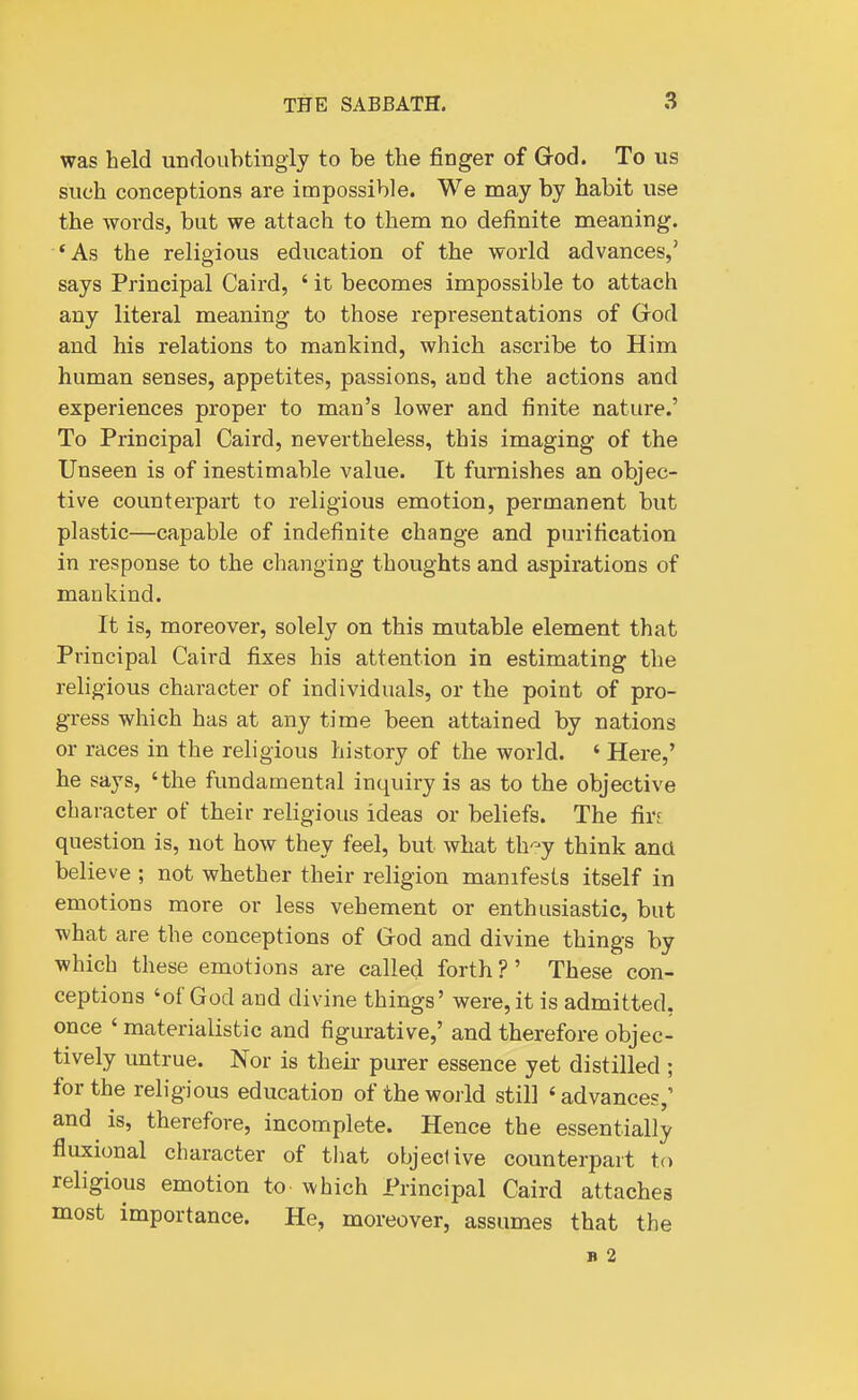 was held undoubtingiy to be the finger of Grod. To us such conceptions are impossible. We may by habit use the words, but we attach to them no definite meaning. *As the religious education of the world advances,' says Principal Caird, ' it becomes impossible to attach any literal meaning to those representations of God and his relations to mankind, which ascribe to Him human senses, appetites, passions, and the actions and experiences proper to man's lower and finite nature.' To Principal Caird, nevertheless, this imaging of the Unseen is of inestimable value. It furnishes an objec- tive counterpart to religious emotion, permanent but plastic—capable of indefinite change and purification in response to the changing thoughts and aspirations of mankind. It is, moreover, solely on this mutable element that Principal Caird fixes his attention in estimating the religious character of individuals, or the point of pro- gress which has at any time been attained by nations or races in the religious history of the world. ' Here,' he says, 'the fundamental inquiry is as to the objective character of their religious ideas or beliefs. The firs question is, not how they feel, but what th-'r-y think ana believe ; not whether their religion manifests itself in emotions more or less vehement or enthusiastic, but what are the conceptions of Grod and divine things by which these emotions are called forth ? ' These con- ceptions 'of God and divine things' were,it is admitted, once ' materialistic and figurative,' and therefore objec- tively untrue. Nor is their purer essence yet distilled ; for the religious education of the world still ' advances,' and is, therefore, incomplete. Hence the essentially fluxional character of tliat objective counterpart to religious emotion to which Principal Caird attaches most importance. He, moreover, assumes that the B 2